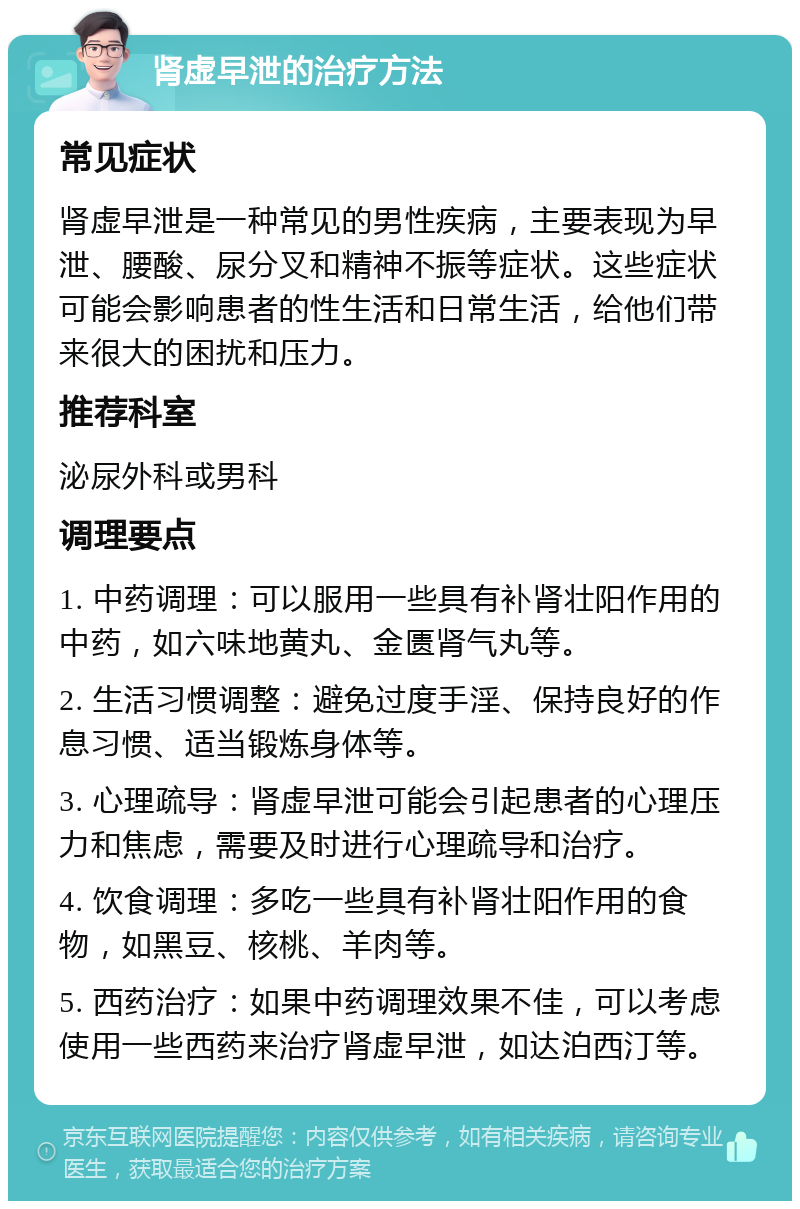 肾虚早泄的治疗方法 常见症状 肾虚早泄是一种常见的男性疾病，主要表现为早泄、腰酸、尿分叉和精神不振等症状。这些症状可能会影响患者的性生活和日常生活，给他们带来很大的困扰和压力。 推荐科室 泌尿外科或男科 调理要点 1. 中药调理：可以服用一些具有补肾壮阳作用的中药，如六味地黄丸、金匮肾气丸等。 2. 生活习惯调整：避免过度手淫、保持良好的作息习惯、适当锻炼身体等。 3. 心理疏导：肾虚早泄可能会引起患者的心理压力和焦虑，需要及时进行心理疏导和治疗。 4. 饮食调理：多吃一些具有补肾壮阳作用的食物，如黑豆、核桃、羊肉等。 5. 西药治疗：如果中药调理效果不佳，可以考虑使用一些西药来治疗肾虚早泄，如达泊西汀等。