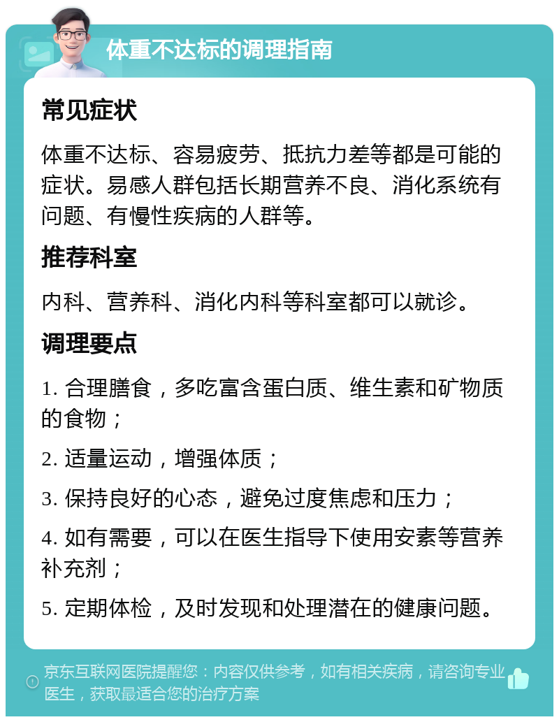 体重不达标的调理指南 常见症状 体重不达标、容易疲劳、抵抗力差等都是可能的症状。易感人群包括长期营养不良、消化系统有问题、有慢性疾病的人群等。 推荐科室 内科、营养科、消化内科等科室都可以就诊。 调理要点 1. 合理膳食，多吃富含蛋白质、维生素和矿物质的食物； 2. 适量运动，增强体质； 3. 保持良好的心态，避免过度焦虑和压力； 4. 如有需要，可以在医生指导下使用安素等营养补充剂； 5. 定期体检，及时发现和处理潜在的健康问题。