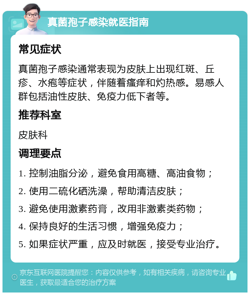 真菌孢子感染就医指南 常见症状 真菌孢子感染通常表现为皮肤上出现红斑、丘疹、水疱等症状，伴随着瘙痒和灼热感。易感人群包括油性皮肤、免疫力低下者等。 推荐科室 皮肤科 调理要点 1. 控制油脂分泌，避免食用高糖、高油食物； 2. 使用二硫化硒洗澡，帮助清洁皮肤； 3. 避免使用激素药膏，改用非激素类药物； 4. 保持良好的生活习惯，增强免疫力； 5. 如果症状严重，应及时就医，接受专业治疗。