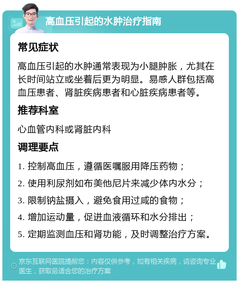 高血压引起的水肿治疗指南 常见症状 高血压引起的水肿通常表现为小腿肿胀，尤其在长时间站立或坐着后更为明显。易感人群包括高血压患者、肾脏疾病患者和心脏疾病患者等。 推荐科室 心血管内科或肾脏内科 调理要点 1. 控制高血压，遵循医嘱服用降压药物； 2. 使用利尿剂如布美他尼片来减少体内水分； 3. 限制钠盐摄入，避免食用过咸的食物； 4. 增加运动量，促进血液循环和水分排出； 5. 定期监测血压和肾功能，及时调整治疗方案。