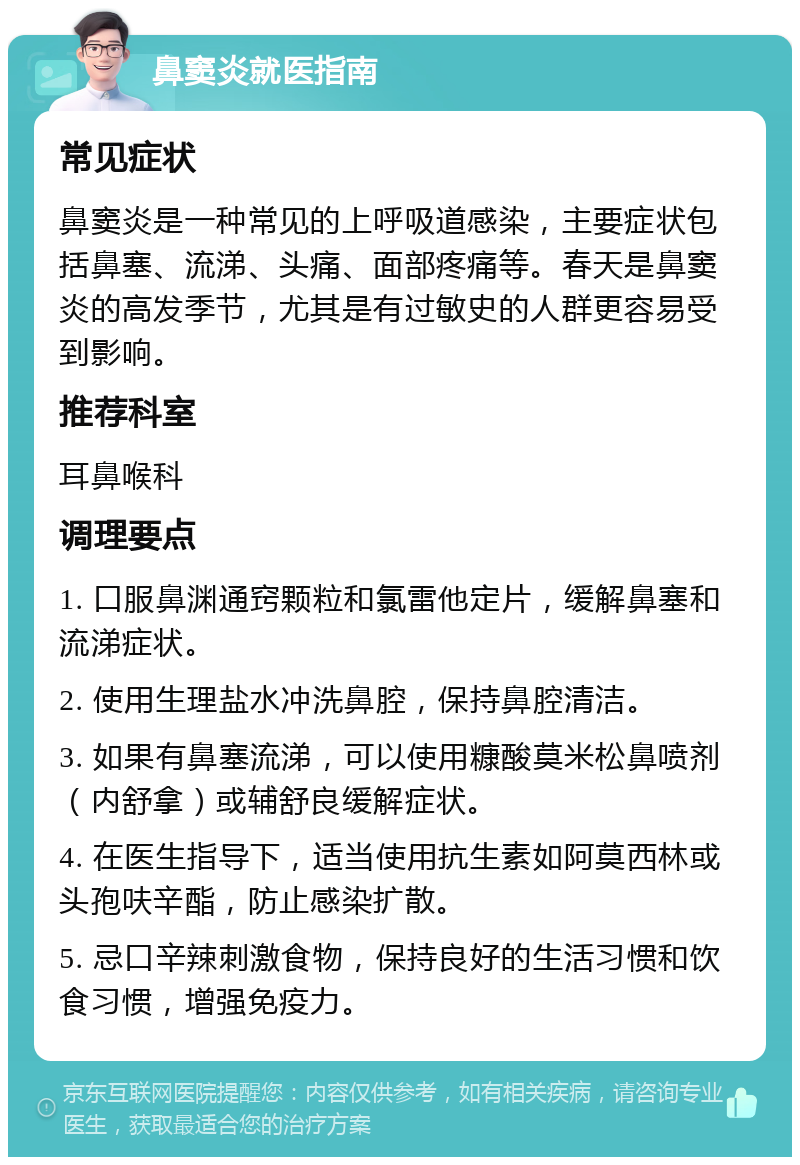 鼻窦炎就医指南 常见症状 鼻窦炎是一种常见的上呼吸道感染，主要症状包括鼻塞、流涕、头痛、面部疼痛等。春天是鼻窦炎的高发季节，尤其是有过敏史的人群更容易受到影响。 推荐科室 耳鼻喉科 调理要点 1. 口服鼻渊通窍颗粒和氯雷他定片，缓解鼻塞和流涕症状。 2. 使用生理盐水冲洗鼻腔，保持鼻腔清洁。 3. 如果有鼻塞流涕，可以使用糠酸莫米松鼻喷剂（内舒拿）或辅舒良缓解症状。 4. 在医生指导下，适当使用抗生素如阿莫西林或头孢呋辛酯，防止感染扩散。 5. 忌口辛辣刺激食物，保持良好的生活习惯和饮食习惯，增强免疫力。