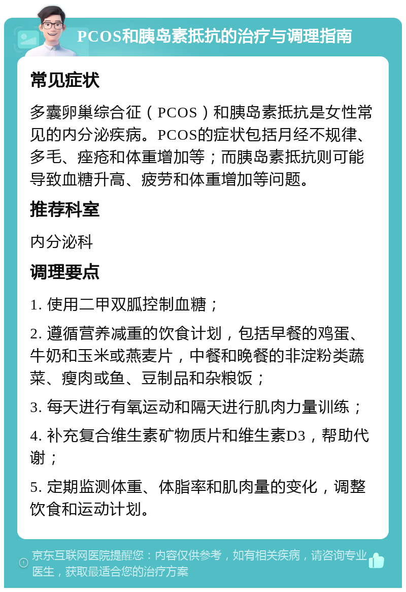 PCOS和胰岛素抵抗的治疗与调理指南 常见症状 多囊卵巢综合征（PCOS）和胰岛素抵抗是女性常见的内分泌疾病。PCOS的症状包括月经不规律、多毛、痤疮和体重增加等；而胰岛素抵抗则可能导致血糖升高、疲劳和体重增加等问题。 推荐科室 内分泌科 调理要点 1. 使用二甲双胍控制血糖； 2. 遵循营养减重的饮食计划，包括早餐的鸡蛋、牛奶和玉米或燕麦片，中餐和晚餐的非淀粉类蔬菜、瘦肉或鱼、豆制品和杂粮饭； 3. 每天进行有氧运动和隔天进行肌肉力量训练； 4. 补充复合维生素矿物质片和维生素D3，帮助代谢； 5. 定期监测体重、体脂率和肌肉量的变化，调整饮食和运动计划。