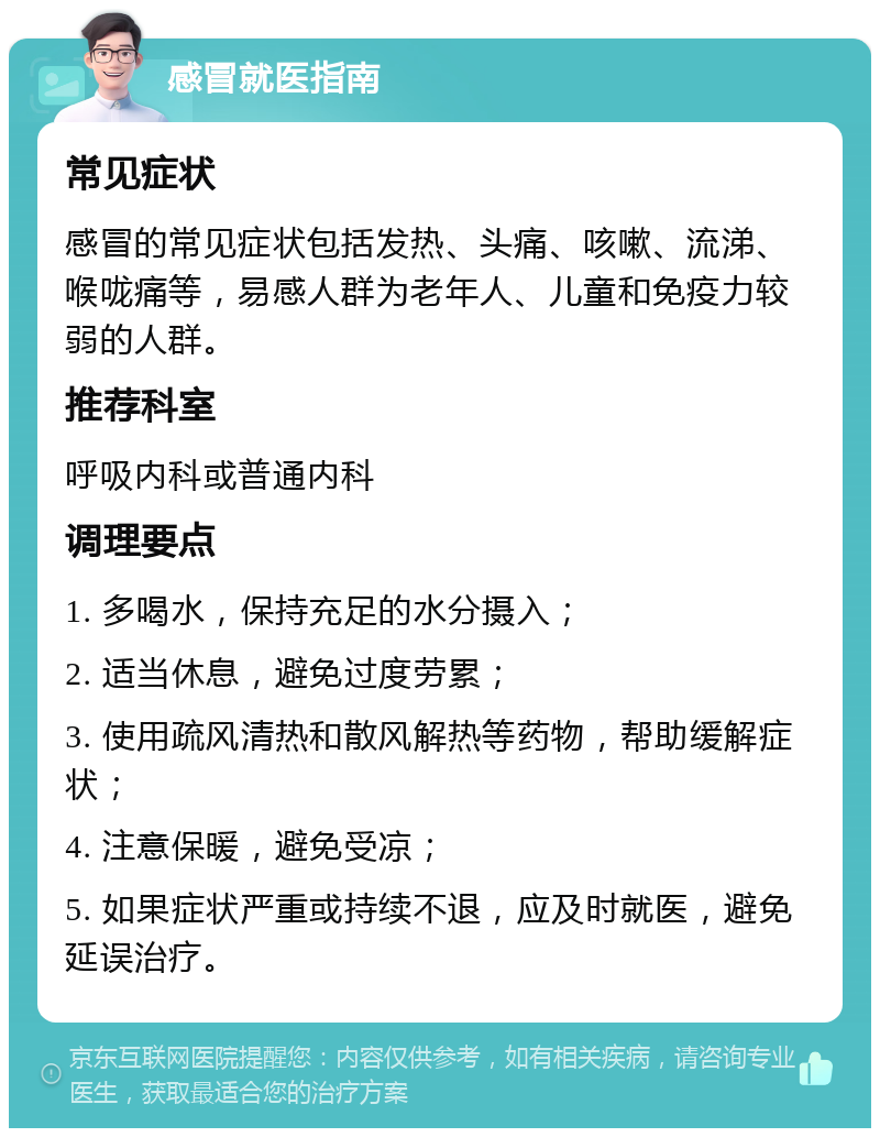 感冒就医指南 常见症状 感冒的常见症状包括发热、头痛、咳嗽、流涕、喉咙痛等，易感人群为老年人、儿童和免疫力较弱的人群。 推荐科室 呼吸内科或普通内科 调理要点 1. 多喝水，保持充足的水分摄入； 2. 适当休息，避免过度劳累； 3. 使用疏风清热和散风解热等药物，帮助缓解症状； 4. 注意保暖，避免受凉； 5. 如果症状严重或持续不退，应及时就医，避免延误治疗。