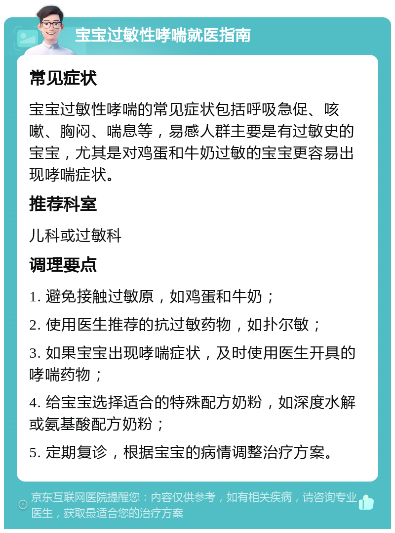 宝宝过敏性哮喘就医指南 常见症状 宝宝过敏性哮喘的常见症状包括呼吸急促、咳嗽、胸闷、喘息等，易感人群主要是有过敏史的宝宝，尤其是对鸡蛋和牛奶过敏的宝宝更容易出现哮喘症状。 推荐科室 儿科或过敏科 调理要点 1. 避免接触过敏原，如鸡蛋和牛奶； 2. 使用医生推荐的抗过敏药物，如扑尔敏； 3. 如果宝宝出现哮喘症状，及时使用医生开具的哮喘药物； 4. 给宝宝选择适合的特殊配方奶粉，如深度水解或氨基酸配方奶粉； 5. 定期复诊，根据宝宝的病情调整治疗方案。