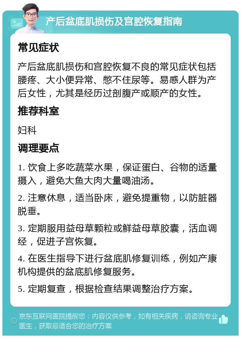 产后盆底肌损伤及宫腔恢复指南 常见症状 产后盆底肌损伤和宫腔恢复不良的常见症状包括腰疼、大小便异常、憋不住尿等。易感人群为产后女性，尤其是经历过剖腹产或顺产的女性。 推荐科室 妇科 调理要点 1. 饮食上多吃蔬菜水果，保证蛋白、谷物的适量摄入，避免大鱼大肉大量喝油汤。 2. 注意休息，适当卧床，避免提重物，以防脏器脱垂。 3. 定期服用益母草颗粒或鲜益母草胶囊，活血调经，促进子宫恢复。 4. 在医生指导下进行盆底肌修复训练，例如产康机构提供的盆底肌修复服务。 5. 定期复查，根据检查结果调整治疗方案。