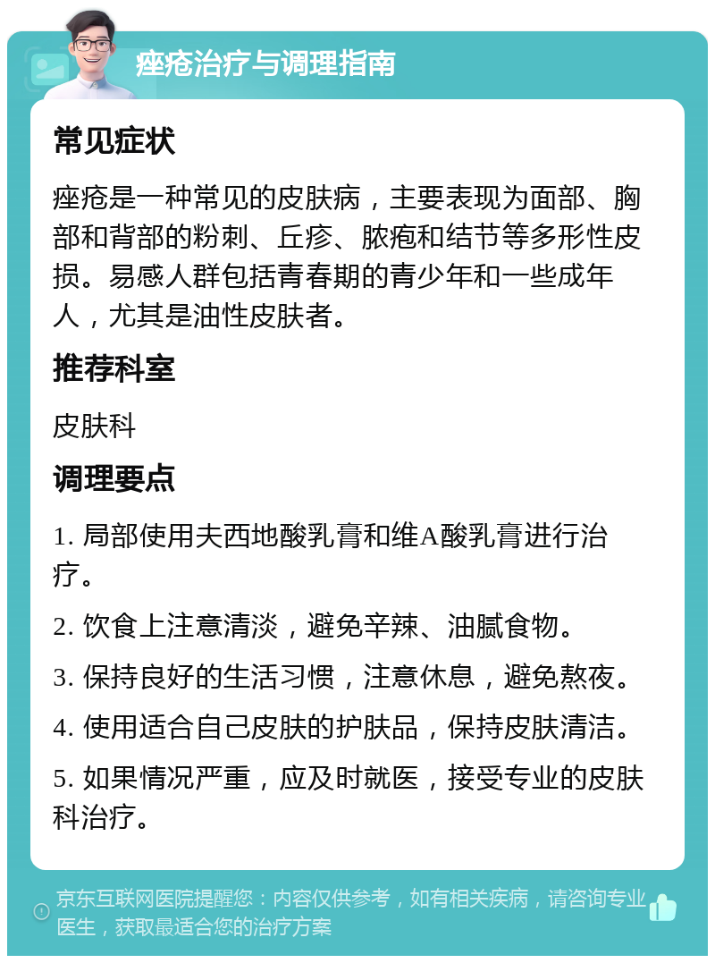 痤疮治疗与调理指南 常见症状 痤疮是一种常见的皮肤病，主要表现为面部、胸部和背部的粉刺、丘疹、脓疱和结节等多形性皮损。易感人群包括青春期的青少年和一些成年人，尤其是油性皮肤者。 推荐科室 皮肤科 调理要点 1. 局部使用夫西地酸乳膏和维A酸乳膏进行治疗。 2. 饮食上注意清淡，避免辛辣、油腻食物。 3. 保持良好的生活习惯，注意休息，避免熬夜。 4. 使用适合自己皮肤的护肤品，保持皮肤清洁。 5. 如果情况严重，应及时就医，接受专业的皮肤科治疗。