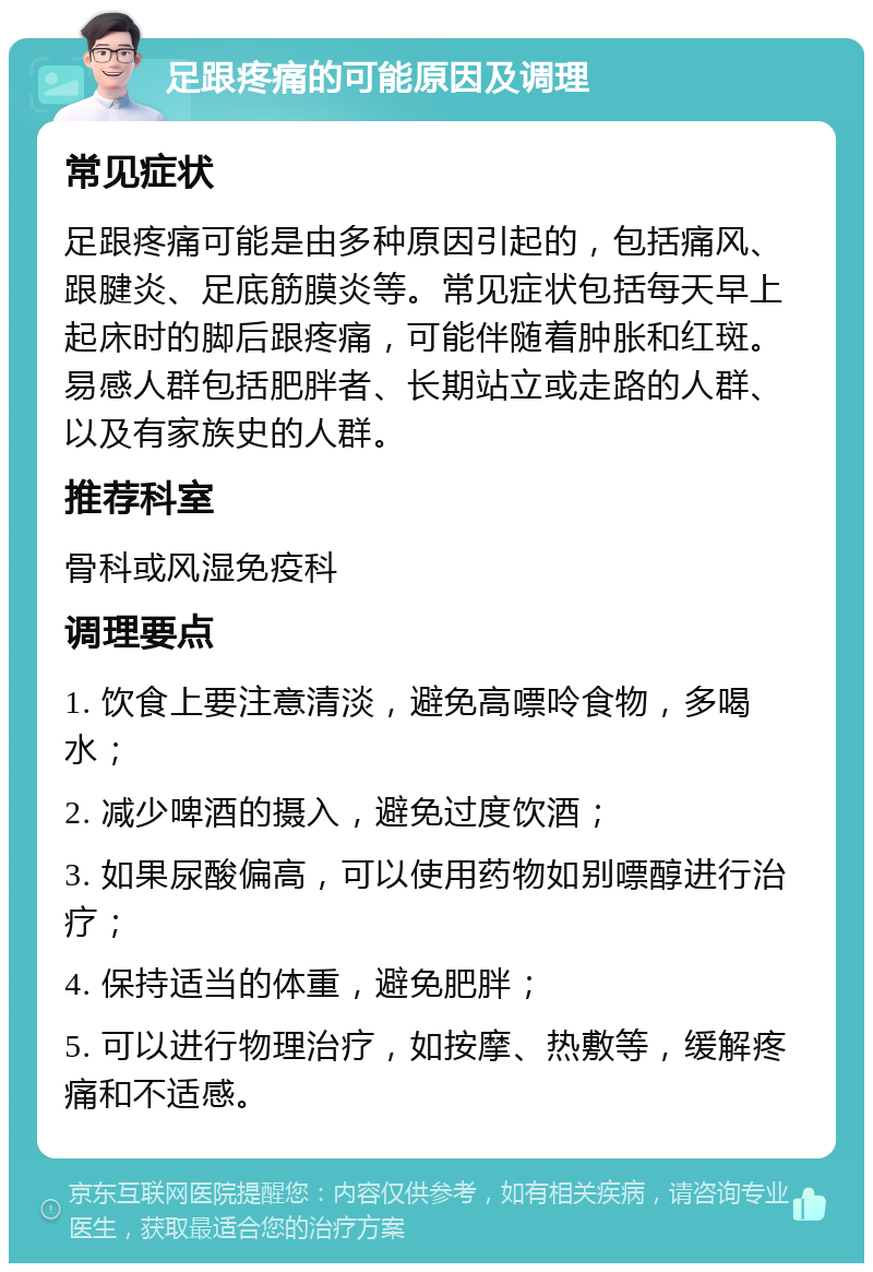 足跟疼痛的可能原因及调理 常见症状 足跟疼痛可能是由多种原因引起的，包括痛风、跟腱炎、足底筋膜炎等。常见症状包括每天早上起床时的脚后跟疼痛，可能伴随着肿胀和红斑。易感人群包括肥胖者、长期站立或走路的人群、以及有家族史的人群。 推荐科室 骨科或风湿免疫科 调理要点 1. 饮食上要注意清淡，避免高嘌呤食物，多喝水； 2. 减少啤酒的摄入，避免过度饮酒； 3. 如果尿酸偏高，可以使用药物如别嘌醇进行治疗； 4. 保持适当的体重，避免肥胖； 5. 可以进行物理治疗，如按摩、热敷等，缓解疼痛和不适感。