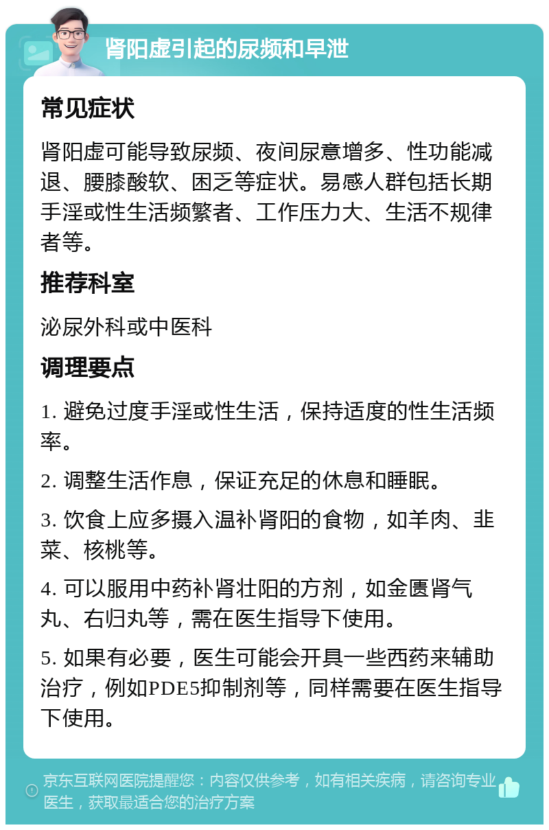 肾阳虚引起的尿频和早泄 常见症状 肾阳虚可能导致尿频、夜间尿意增多、性功能减退、腰膝酸软、困乏等症状。易感人群包括长期手淫或性生活频繁者、工作压力大、生活不规律者等。 推荐科室 泌尿外科或中医科 调理要点 1. 避免过度手淫或性生活，保持适度的性生活频率。 2. 调整生活作息，保证充足的休息和睡眠。 3. 饮食上应多摄入温补肾阳的食物，如羊肉、韭菜、核桃等。 4. 可以服用中药补肾壮阳的方剂，如金匮肾气丸、右归丸等，需在医生指导下使用。 5. 如果有必要，医生可能会开具一些西药来辅助治疗，例如PDE5抑制剂等，同样需要在医生指导下使用。