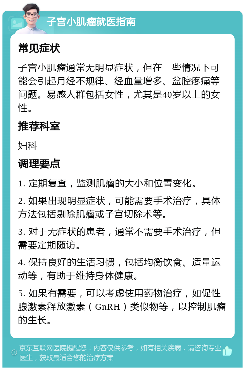 子宫小肌瘤就医指南 常见症状 子宫小肌瘤通常无明显症状，但在一些情况下可能会引起月经不规律、经血量增多、盆腔疼痛等问题。易感人群包括女性，尤其是40岁以上的女性。 推荐科室 妇科 调理要点 1. 定期复查，监测肌瘤的大小和位置变化。 2. 如果出现明显症状，可能需要手术治疗，具体方法包括剔除肌瘤或子宫切除术等。 3. 对于无症状的患者，通常不需要手术治疗，但需要定期随访。 4. 保持良好的生活习惯，包括均衡饮食、适量运动等，有助于维持身体健康。 5. 如果有需要，可以考虑使用药物治疗，如促性腺激素释放激素（GnRH）类似物等，以控制肌瘤的生长。