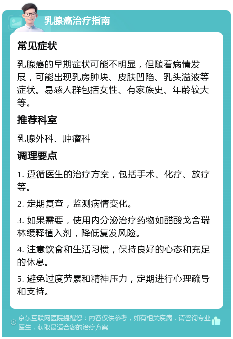 乳腺癌治疗指南 常见症状 乳腺癌的早期症状可能不明显，但随着病情发展，可能出现乳房肿块、皮肤凹陷、乳头溢液等症状。易感人群包括女性、有家族史、年龄较大等。 推荐科室 乳腺外科、肿瘤科 调理要点 1. 遵循医生的治疗方案，包括手术、化疗、放疗等。 2. 定期复查，监测病情变化。 3. 如果需要，使用内分泌治疗药物如醋酸戈舍瑞林缓释植入剂，降低复发风险。 4. 注意饮食和生活习惯，保持良好的心态和充足的休息。 5. 避免过度劳累和精神压力，定期进行心理疏导和支持。