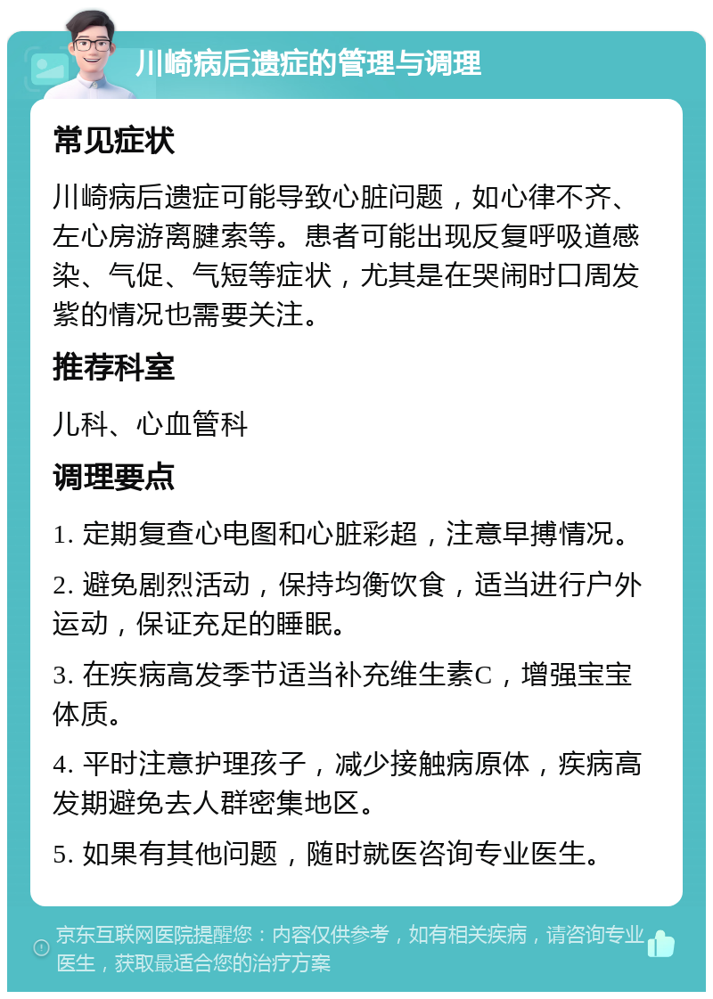 川崎病后遗症的管理与调理 常见症状 川崎病后遗症可能导致心脏问题，如心律不齐、左心房游离腱索等。患者可能出现反复呼吸道感染、气促、气短等症状，尤其是在哭闹时口周发紫的情况也需要关注。 推荐科室 儿科、心血管科 调理要点 1. 定期复查心电图和心脏彩超，注意早搏情况。 2. 避免剧烈活动，保持均衡饮食，适当进行户外运动，保证充足的睡眠。 3. 在疾病高发季节适当补充维生素C，增强宝宝体质。 4. 平时注意护理孩子，减少接触病原体，疾病高发期避免去人群密集地区。 5. 如果有其他问题，随时就医咨询专业医生。