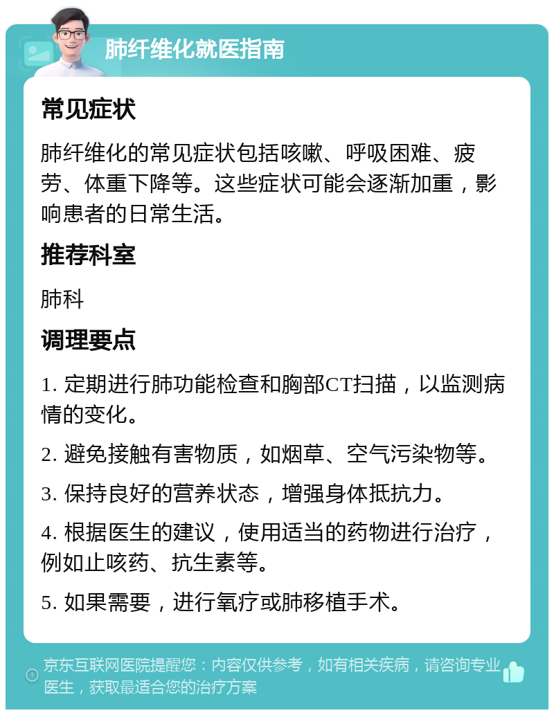 肺纤维化就医指南 常见症状 肺纤维化的常见症状包括咳嗽、呼吸困难、疲劳、体重下降等。这些症状可能会逐渐加重，影响患者的日常生活。 推荐科室 肺科 调理要点 1. 定期进行肺功能检查和胸部CT扫描，以监测病情的变化。 2. 避免接触有害物质，如烟草、空气污染物等。 3. 保持良好的营养状态，增强身体抵抗力。 4. 根据医生的建议，使用适当的药物进行治疗，例如止咳药、抗生素等。 5. 如果需要，进行氧疗或肺移植手术。