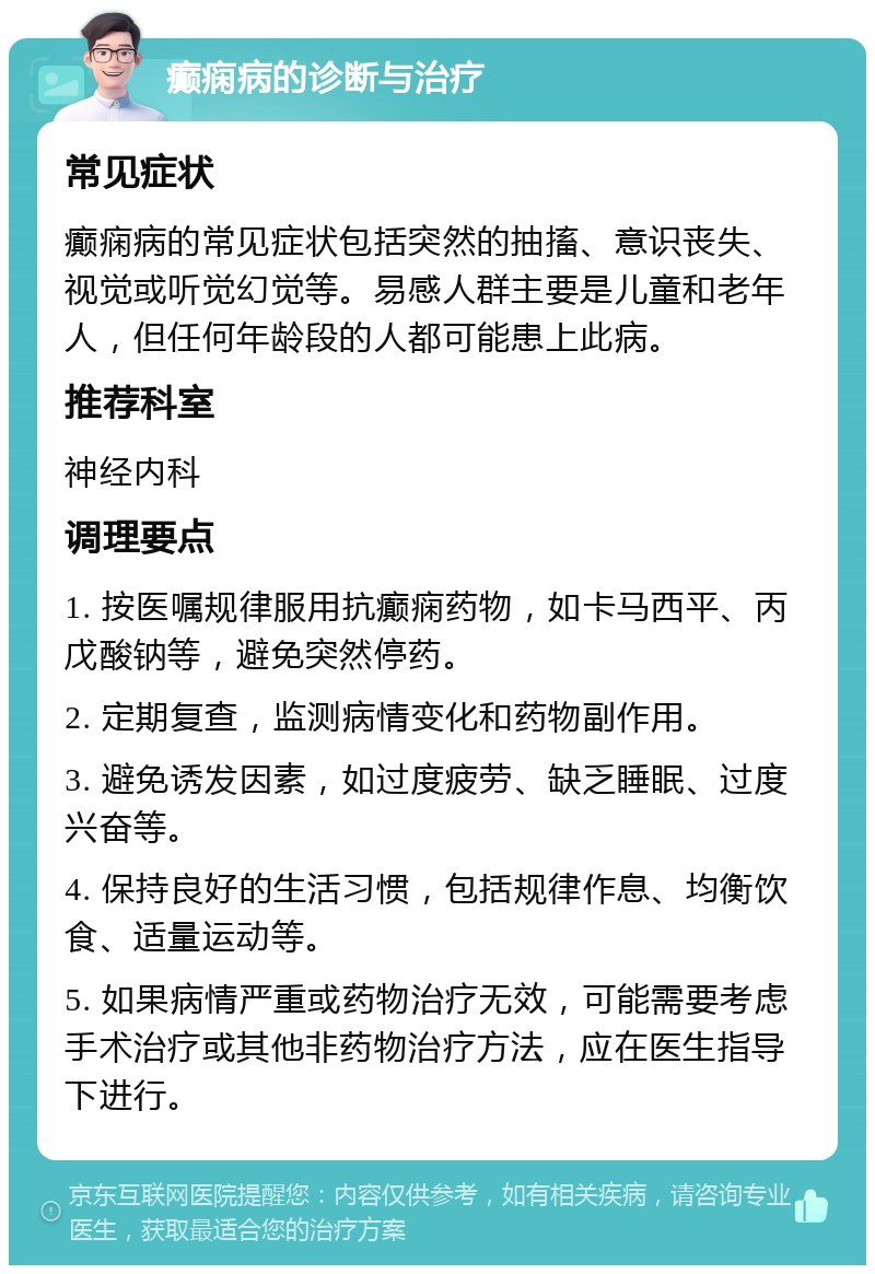 癫痫病的诊断与治疗 常见症状 癫痫病的常见症状包括突然的抽搐、意识丧失、视觉或听觉幻觉等。易感人群主要是儿童和老年人，但任何年龄段的人都可能患上此病。 推荐科室 神经内科 调理要点 1. 按医嘱规律服用抗癫痫药物，如卡马西平、丙戊酸钠等，避免突然停药。 2. 定期复查，监测病情变化和药物副作用。 3. 避免诱发因素，如过度疲劳、缺乏睡眠、过度兴奋等。 4. 保持良好的生活习惯，包括规律作息、均衡饮食、适量运动等。 5. 如果病情严重或药物治疗无效，可能需要考虑手术治疗或其他非药物治疗方法，应在医生指导下进行。