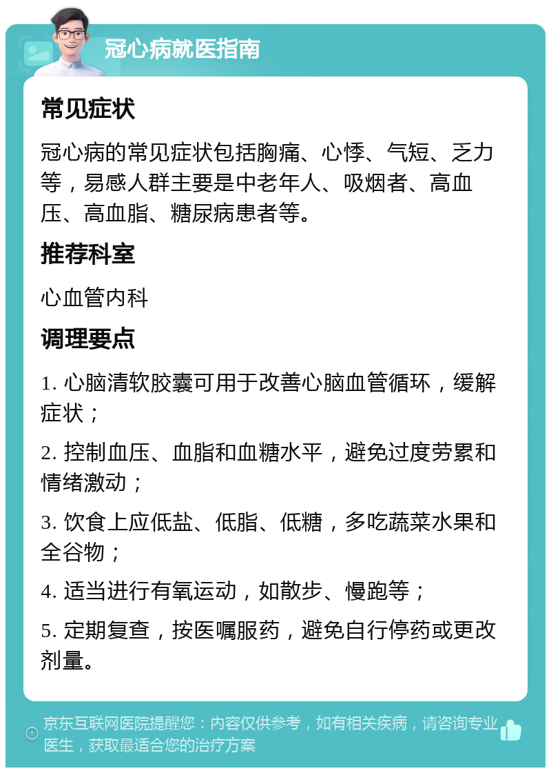 冠心病就医指南 常见症状 冠心病的常见症状包括胸痛、心悸、气短、乏力等，易感人群主要是中老年人、吸烟者、高血压、高血脂、糖尿病患者等。 推荐科室 心血管内科 调理要点 1. 心脑清软胶囊可用于改善心脑血管循环，缓解症状； 2. 控制血压、血脂和血糖水平，避免过度劳累和情绪激动； 3. 饮食上应低盐、低脂、低糖，多吃蔬菜水果和全谷物； 4. 适当进行有氧运动，如散步、慢跑等； 5. 定期复查，按医嘱服药，避免自行停药或更改剂量。