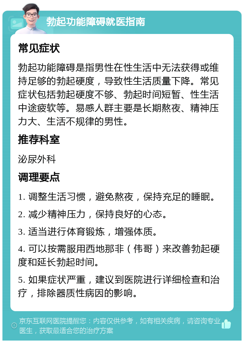 勃起功能障碍就医指南 常见症状 勃起功能障碍是指男性在性生活中无法获得或维持足够的勃起硬度，导致性生活质量下降。常见症状包括勃起硬度不够、勃起时间短暂、性生活中途疲软等。易感人群主要是长期熬夜、精神压力大、生活不规律的男性。 推荐科室 泌尿外科 调理要点 1. 调整生活习惯，避免熬夜，保持充足的睡眠。 2. 减少精神压力，保持良好的心态。 3. 适当进行体育锻炼，增强体质。 4. 可以按需服用西地那非（伟哥）来改善勃起硬度和延长勃起时间。 5. 如果症状严重，建议到医院进行详细检查和治疗，排除器质性病因的影响。