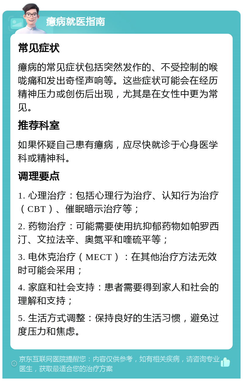 癔病就医指南 常见症状 癔病的常见症状包括突然发作的、不受控制的喉咙痛和发出奇怪声响等。这些症状可能会在经历精神压力或创伤后出现，尤其是在女性中更为常见。 推荐科室 如果怀疑自己患有癔病，应尽快就诊于心身医学科或精神科。 调理要点 1. 心理治疗：包括心理行为治疗、认知行为治疗（CBT）、催眠暗示治疗等； 2. 药物治疗：可能需要使用抗抑郁药物如帕罗西汀、文拉法辛、奥氮平和喹硫平等； 3. 电休克治疗（MECT）：在其他治疗方法无效时可能会采用； 4. 家庭和社会支持：患者需要得到家人和社会的理解和支持； 5. 生活方式调整：保持良好的生活习惯，避免过度压力和焦虑。