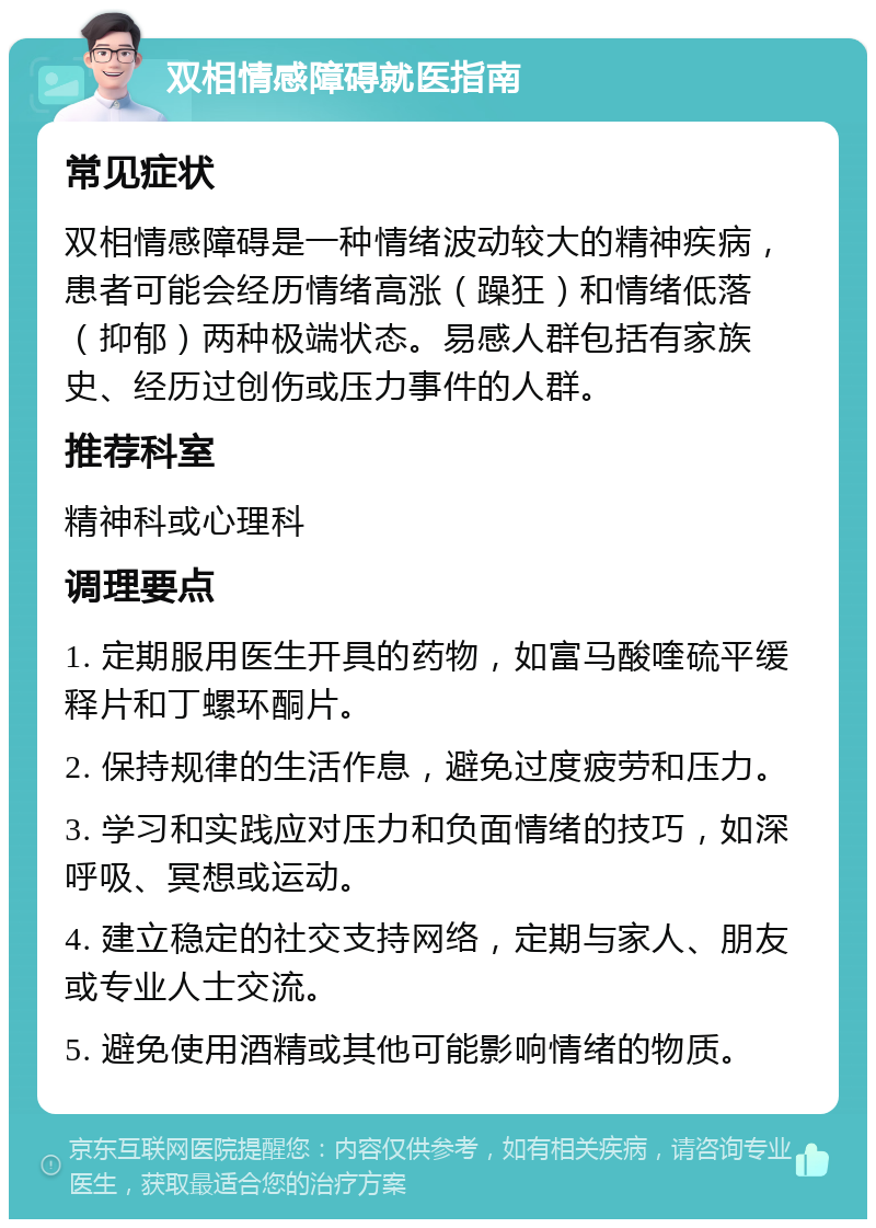 双相情感障碍就医指南 常见症状 双相情感障碍是一种情绪波动较大的精神疾病，患者可能会经历情绪高涨（躁狂）和情绪低落（抑郁）两种极端状态。易感人群包括有家族史、经历过创伤或压力事件的人群。 推荐科室 精神科或心理科 调理要点 1. 定期服用医生开具的药物，如富马酸喹硫平缓释片和丁螺环酮片。 2. 保持规律的生活作息，避免过度疲劳和压力。 3. 学习和实践应对压力和负面情绪的技巧，如深呼吸、冥想或运动。 4. 建立稳定的社交支持网络，定期与家人、朋友或专业人士交流。 5. 避免使用酒精或其他可能影响情绪的物质。