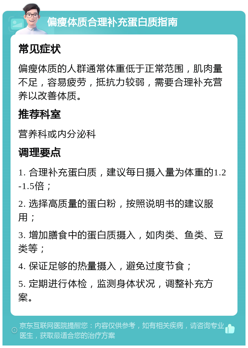 偏瘦体质合理补充蛋白质指南 常见症状 偏瘦体质的人群通常体重低于正常范围，肌肉量不足，容易疲劳，抵抗力较弱，需要合理补充营养以改善体质。 推荐科室 营养科或内分泌科 调理要点 1. 合理补充蛋白质，建议每日摄入量为体重的1.2-1.5倍； 2. 选择高质量的蛋白粉，按照说明书的建议服用； 3. 增加膳食中的蛋白质摄入，如肉类、鱼类、豆类等； 4. 保证足够的热量摄入，避免过度节食； 5. 定期进行体检，监测身体状况，调整补充方案。