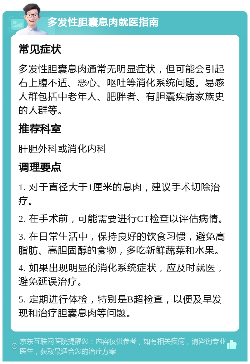 多发性胆囊息肉就医指南 常见症状 多发性胆囊息肉通常无明显症状，但可能会引起右上腹不适、恶心、呕吐等消化系统问题。易感人群包括中老年人、肥胖者、有胆囊疾病家族史的人群等。 推荐科室 肝胆外科或消化内科 调理要点 1. 对于直径大于1厘米的息肉，建议手术切除治疗。 2. 在手术前，可能需要进行CT检查以评估病情。 3. 在日常生活中，保持良好的饮食习惯，避免高脂肪、高胆固醇的食物，多吃新鲜蔬菜和水果。 4. 如果出现明显的消化系统症状，应及时就医，避免延误治疗。 5. 定期进行体检，特别是B超检查，以便及早发现和治疗胆囊息肉等问题。