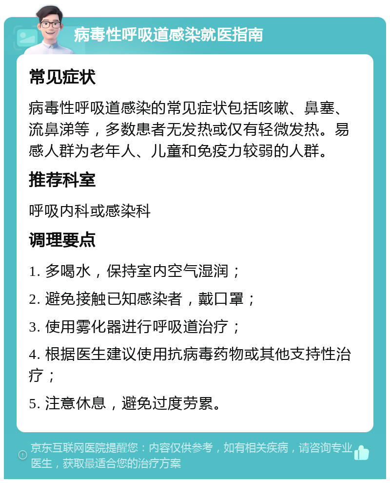 病毒性呼吸道感染就医指南 常见症状 病毒性呼吸道感染的常见症状包括咳嗽、鼻塞、流鼻涕等，多数患者无发热或仅有轻微发热。易感人群为老年人、儿童和免疫力较弱的人群。 推荐科室 呼吸内科或感染科 调理要点 1. 多喝水，保持室内空气湿润； 2. 避免接触已知感染者，戴口罩； 3. 使用雾化器进行呼吸道治疗； 4. 根据医生建议使用抗病毒药物或其他支持性治疗； 5. 注意休息，避免过度劳累。