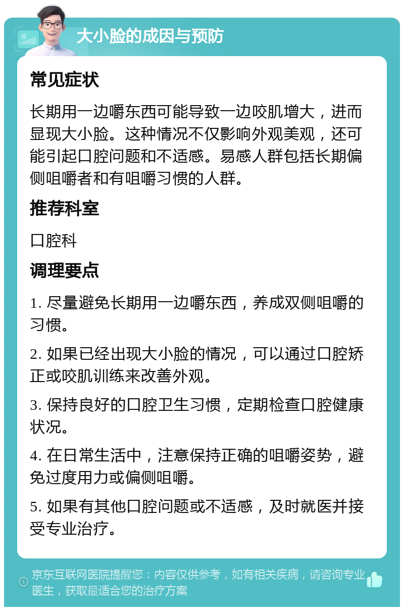 大小脸的成因与预防 常见症状 长期用一边嚼东西可能导致一边咬肌增大，进而显现大小脸。这种情况不仅影响外观美观，还可能引起口腔问题和不适感。易感人群包括长期偏侧咀嚼者和有咀嚼习惯的人群。 推荐科室 口腔科 调理要点 1. 尽量避免长期用一边嚼东西，养成双侧咀嚼的习惯。 2. 如果已经出现大小脸的情况，可以通过口腔矫正或咬肌训练来改善外观。 3. 保持良好的口腔卫生习惯，定期检查口腔健康状况。 4. 在日常生活中，注意保持正确的咀嚼姿势，避免过度用力或偏侧咀嚼。 5. 如果有其他口腔问题或不适感，及时就医并接受专业治疗。