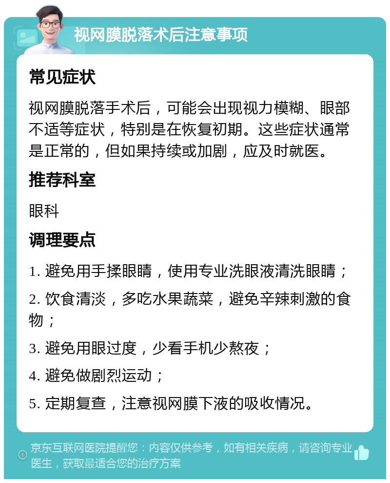 视网膜脱落术后注意事项 常见症状 视网膜脱落手术后，可能会出现视力模糊、眼部不适等症状，特别是在恢复初期。这些症状通常是正常的，但如果持续或加剧，应及时就医。 推荐科室 眼科 调理要点 1. 避免用手揉眼睛，使用专业洗眼液清洗眼睛； 2. 饮食清淡，多吃水果蔬菜，避免辛辣刺激的食物； 3. 避免用眼过度，少看手机少熬夜； 4. 避免做剧烈运动； 5. 定期复查，注意视网膜下液的吸收情况。