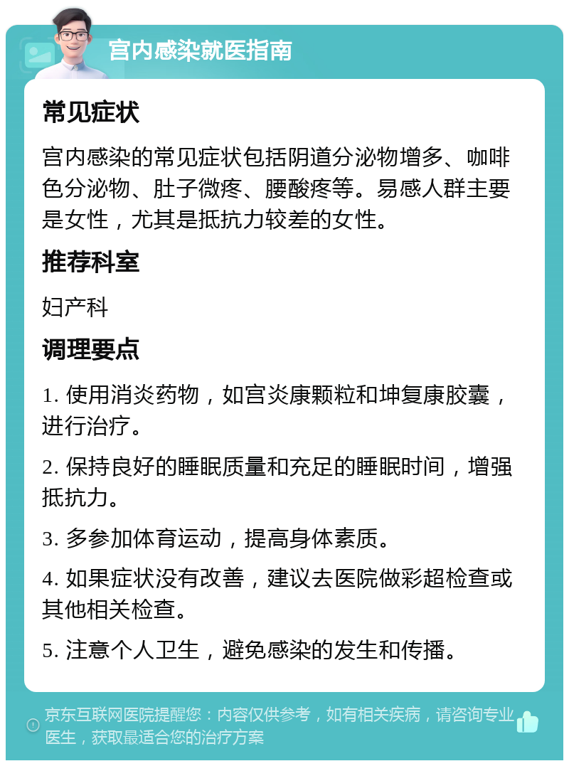 宫内感染就医指南 常见症状 宫内感染的常见症状包括阴道分泌物增多、咖啡色分泌物、肚子微疼、腰酸疼等。易感人群主要是女性，尤其是抵抗力较差的女性。 推荐科室 妇产科 调理要点 1. 使用消炎药物，如宫炎康颗粒和坤复康胶囊，进行治疗。 2. 保持良好的睡眠质量和充足的睡眠时间，增强抵抗力。 3. 多参加体育运动，提高身体素质。 4. 如果症状没有改善，建议去医院做彩超检查或其他相关检查。 5. 注意个人卫生，避免感染的发生和传播。