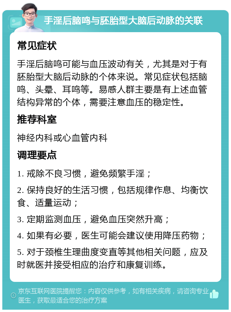 手淫后脑鸣与胚胎型大脑后动脉的关联 常见症状 手淫后脑鸣可能与血压波动有关，尤其是对于有胚胎型大脑后动脉的个体来说。常见症状包括脑鸣、头晕、耳鸣等。易感人群主要是有上述血管结构异常的个体，需要注意血压的稳定性。 推荐科室 神经内科或心血管内科 调理要点 1. 戒除不良习惯，避免频繁手淫； 2. 保持良好的生活习惯，包括规律作息、均衡饮食、适量运动； 3. 定期监测血压，避免血压突然升高； 4. 如果有必要，医生可能会建议使用降压药物； 5. 对于颈椎生理曲度变直等其他相关问题，应及时就医并接受相应的治疗和康复训练。