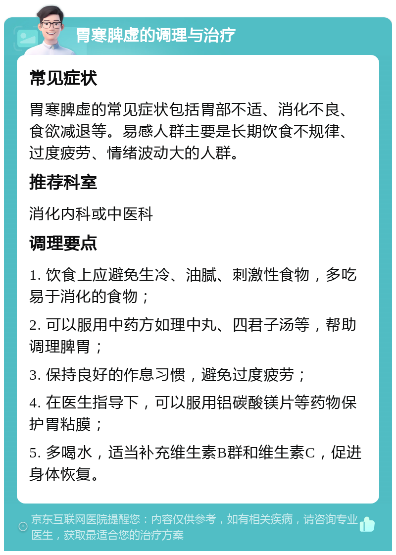 胃寒脾虚的调理与治疗 常见症状 胃寒脾虚的常见症状包括胃部不适、消化不良、食欲减退等。易感人群主要是长期饮食不规律、过度疲劳、情绪波动大的人群。 推荐科室 消化内科或中医科 调理要点 1. 饮食上应避免生冷、油腻、刺激性食物，多吃易于消化的食物； 2. 可以服用中药方如理中丸、四君子汤等，帮助调理脾胃； 3. 保持良好的作息习惯，避免过度疲劳； 4. 在医生指导下，可以服用铝碳酸镁片等药物保护胃粘膜； 5. 多喝水，适当补充维生素B群和维生素C，促进身体恢复。