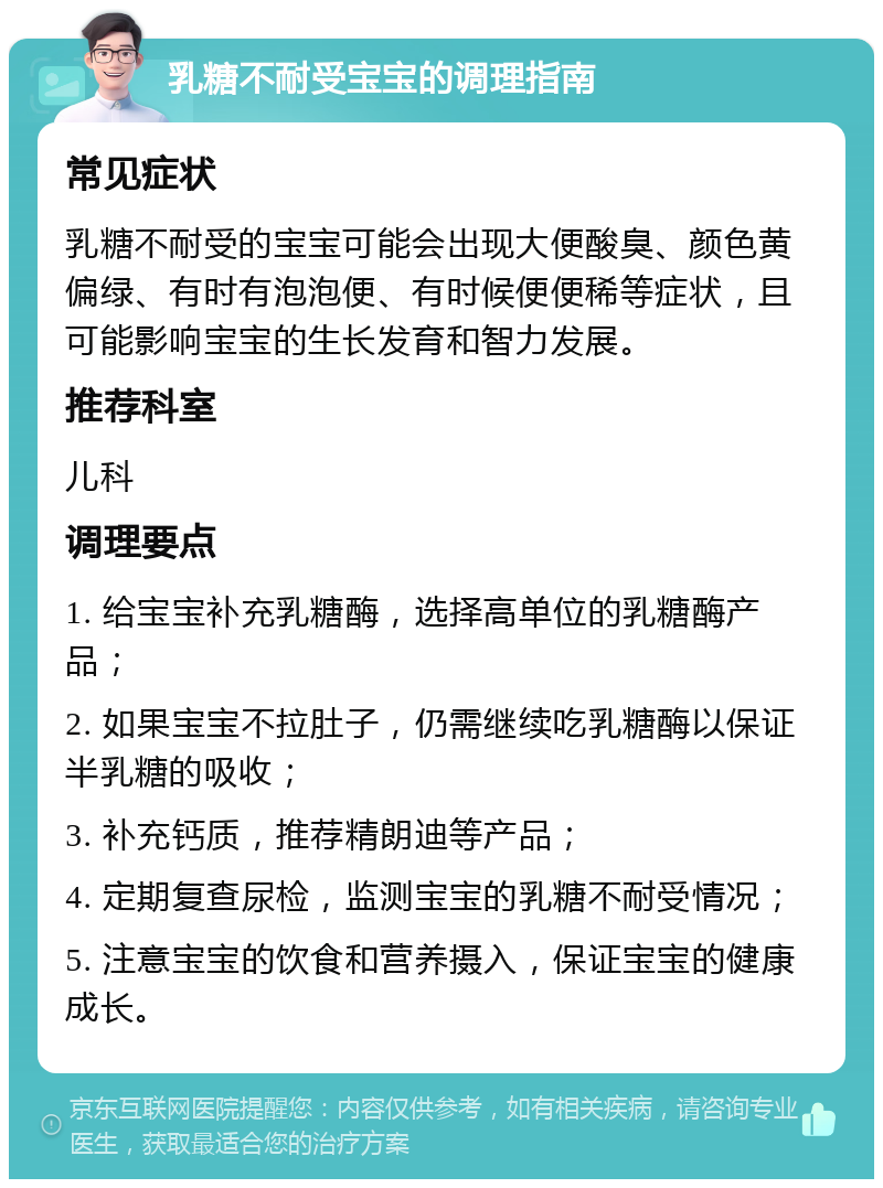 乳糖不耐受宝宝的调理指南 常见症状 乳糖不耐受的宝宝可能会出现大便酸臭、颜色黄偏绿、有时有泡泡便、有时候便便稀等症状，且可能影响宝宝的生长发育和智力发展。 推荐科室 儿科 调理要点 1. 给宝宝补充乳糖酶，选择高单位的乳糖酶产品； 2. 如果宝宝不拉肚子，仍需继续吃乳糖酶以保证半乳糖的吸收； 3. 补充钙质，推荐精朗迪等产品； 4. 定期复查尿检，监测宝宝的乳糖不耐受情况； 5. 注意宝宝的饮食和营养摄入，保证宝宝的健康成长。