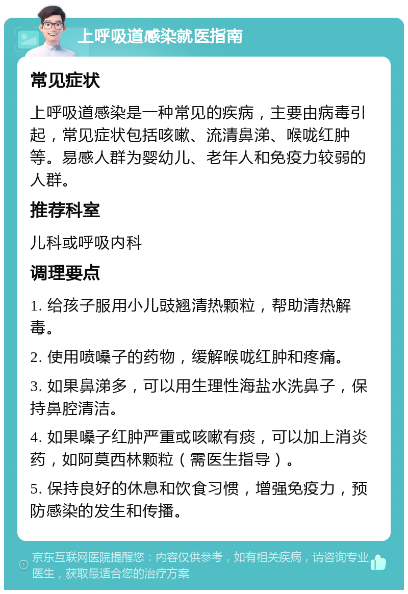 上呼吸道感染就医指南 常见症状 上呼吸道感染是一种常见的疾病，主要由病毒引起，常见症状包括咳嗽、流清鼻涕、喉咙红肿等。易感人群为婴幼儿、老年人和免疫力较弱的人群。 推荐科室 儿科或呼吸内科 调理要点 1. 给孩子服用小儿豉翘清热颗粒，帮助清热解毒。 2. 使用喷嗓子的药物，缓解喉咙红肿和疼痛。 3. 如果鼻涕多，可以用生理性海盐水洗鼻子，保持鼻腔清洁。 4. 如果嗓子红肿严重或咳嗽有痰，可以加上消炎药，如阿莫西林颗粒（需医生指导）。 5. 保持良好的休息和饮食习惯，增强免疫力，预防感染的发生和传播。