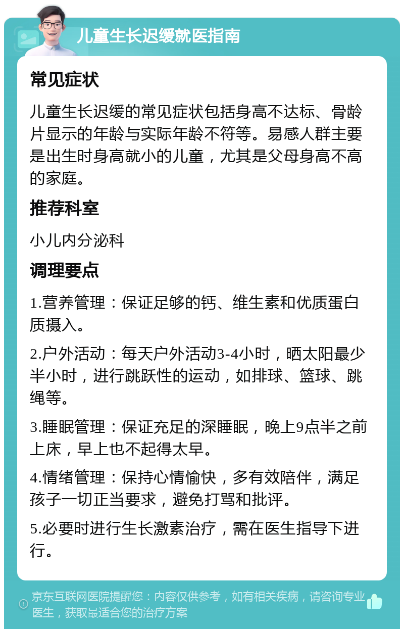 儿童生长迟缓就医指南 常见症状 儿童生长迟缓的常见症状包括身高不达标、骨龄片显示的年龄与实际年龄不符等。易感人群主要是出生时身高就小的儿童，尤其是父母身高不高的家庭。 推荐科室 小儿内分泌科 调理要点 1.营养管理：保证足够的钙、维生素和优质蛋白质摄入。 2.户外活动：每天户外活动3-4小时，晒太阳最少半小时，进行跳跃性的运动，如排球、篮球、跳绳等。 3.睡眠管理：保证充足的深睡眠，晚上9点半之前上床，早上也不起得太早。 4.情绪管理：保持心情愉快，多有效陪伴，满足孩子一切正当要求，避免打骂和批评。 5.必要时进行生长激素治疗，需在医生指导下进行。