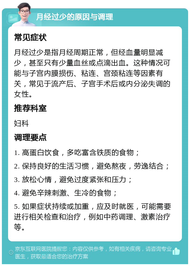 月经过少的原因与调理 常见症状 月经过少是指月经周期正常，但经血量明显减少，甚至只有少量血丝或点滴出血。这种情况可能与子宫内膜损伤、粘连、宫颈粘连等因素有关，常见于流产后、子宫手术后或内分泌失调的女性。 推荐科室 妇科 调理要点 1. 高蛋白饮食，多吃富含铁质的食物； 2. 保持良好的生活习惯，避免熬夜，劳逸结合； 3. 放松心情，避免过度紧张和压力； 4. 避免辛辣刺激、生冷的食物； 5. 如果症状持续或加重，应及时就医，可能需要进行相关检查和治疗，例如中药调理、激素治疗等。