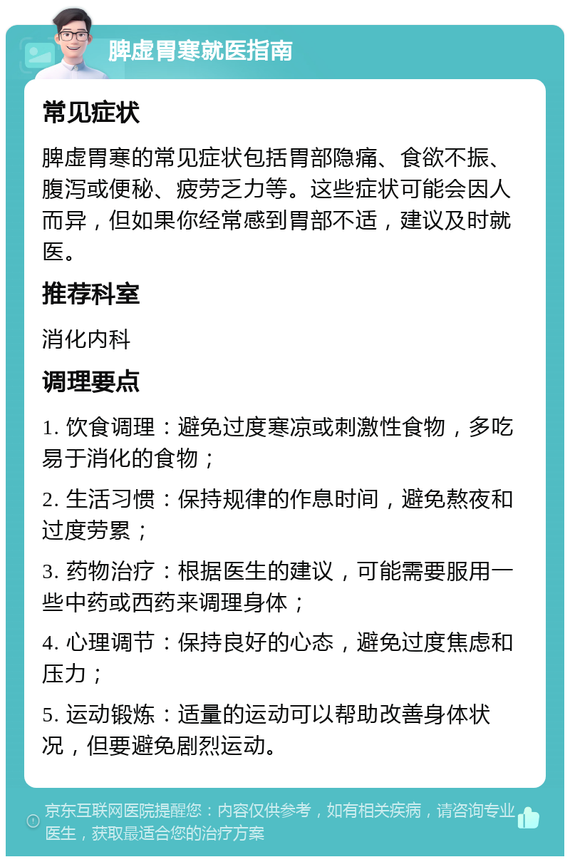 脾虚胃寒就医指南 常见症状 脾虚胃寒的常见症状包括胃部隐痛、食欲不振、腹泻或便秘、疲劳乏力等。这些症状可能会因人而异，但如果你经常感到胃部不适，建议及时就医。 推荐科室 消化内科 调理要点 1. 饮食调理：避免过度寒凉或刺激性食物，多吃易于消化的食物； 2. 生活习惯：保持规律的作息时间，避免熬夜和过度劳累； 3. 药物治疗：根据医生的建议，可能需要服用一些中药或西药来调理身体； 4. 心理调节：保持良好的心态，避免过度焦虑和压力； 5. 运动锻炼：适量的运动可以帮助改善身体状况，但要避免剧烈运动。