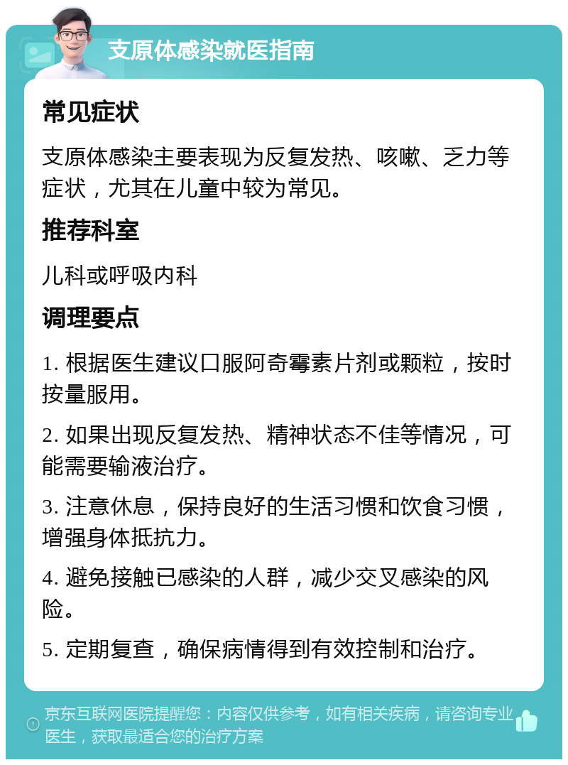 支原体感染就医指南 常见症状 支原体感染主要表现为反复发热、咳嗽、乏力等症状，尤其在儿童中较为常见。 推荐科室 儿科或呼吸内科 调理要点 1. 根据医生建议口服阿奇霉素片剂或颗粒，按时按量服用。 2. 如果出现反复发热、精神状态不佳等情况，可能需要输液治疗。 3. 注意休息，保持良好的生活习惯和饮食习惯，增强身体抵抗力。 4. 避免接触已感染的人群，减少交叉感染的风险。 5. 定期复查，确保病情得到有效控制和治疗。