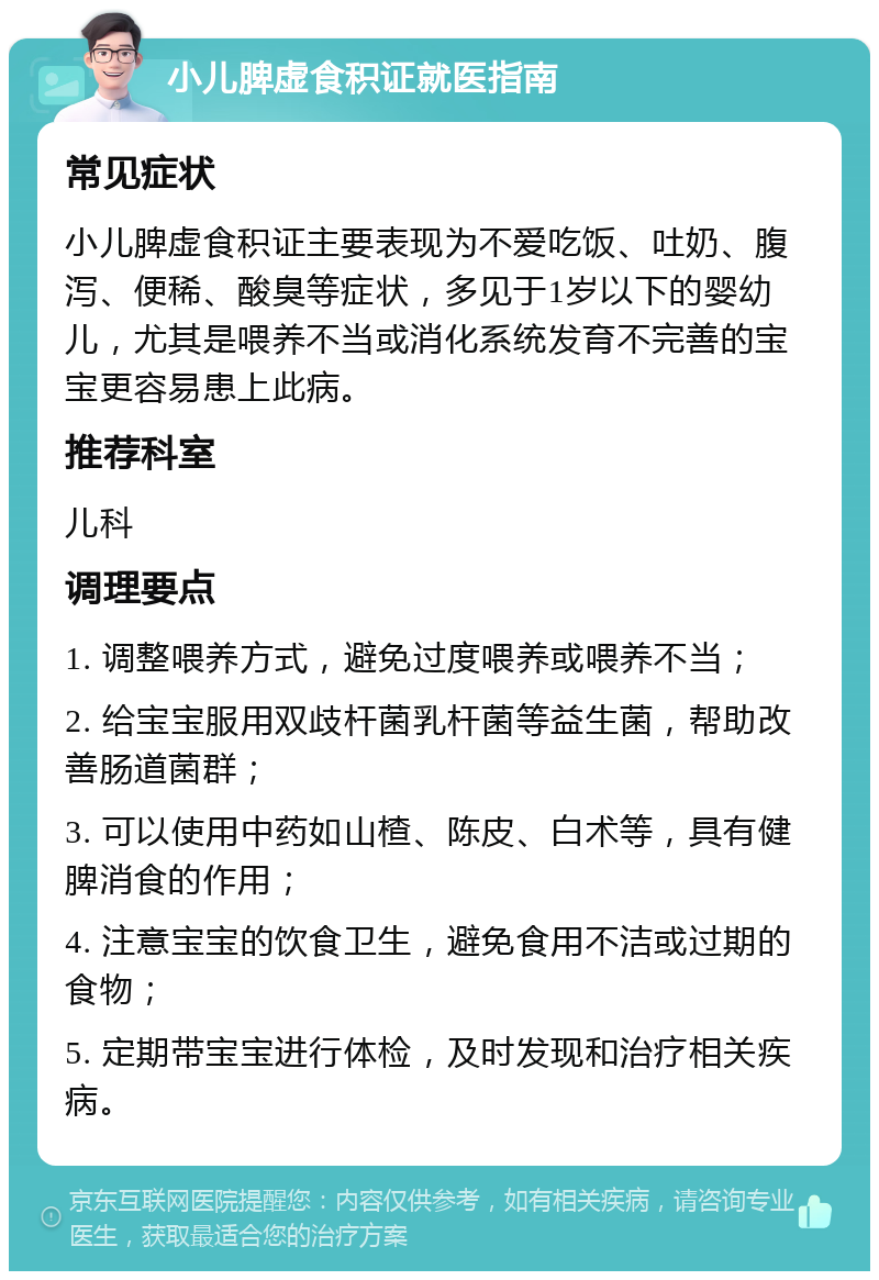 小儿脾虚食积证就医指南 常见症状 小儿脾虚食积证主要表现为不爱吃饭、吐奶、腹泻、便稀、酸臭等症状，多见于1岁以下的婴幼儿，尤其是喂养不当或消化系统发育不完善的宝宝更容易患上此病。 推荐科室 儿科 调理要点 1. 调整喂养方式，避免过度喂养或喂养不当； 2. 给宝宝服用双歧杆菌乳杆菌等益生菌，帮助改善肠道菌群； 3. 可以使用中药如山楂、陈皮、白术等，具有健脾消食的作用； 4. 注意宝宝的饮食卫生，避免食用不洁或过期的食物； 5. 定期带宝宝进行体检，及时发现和治疗相关疾病。