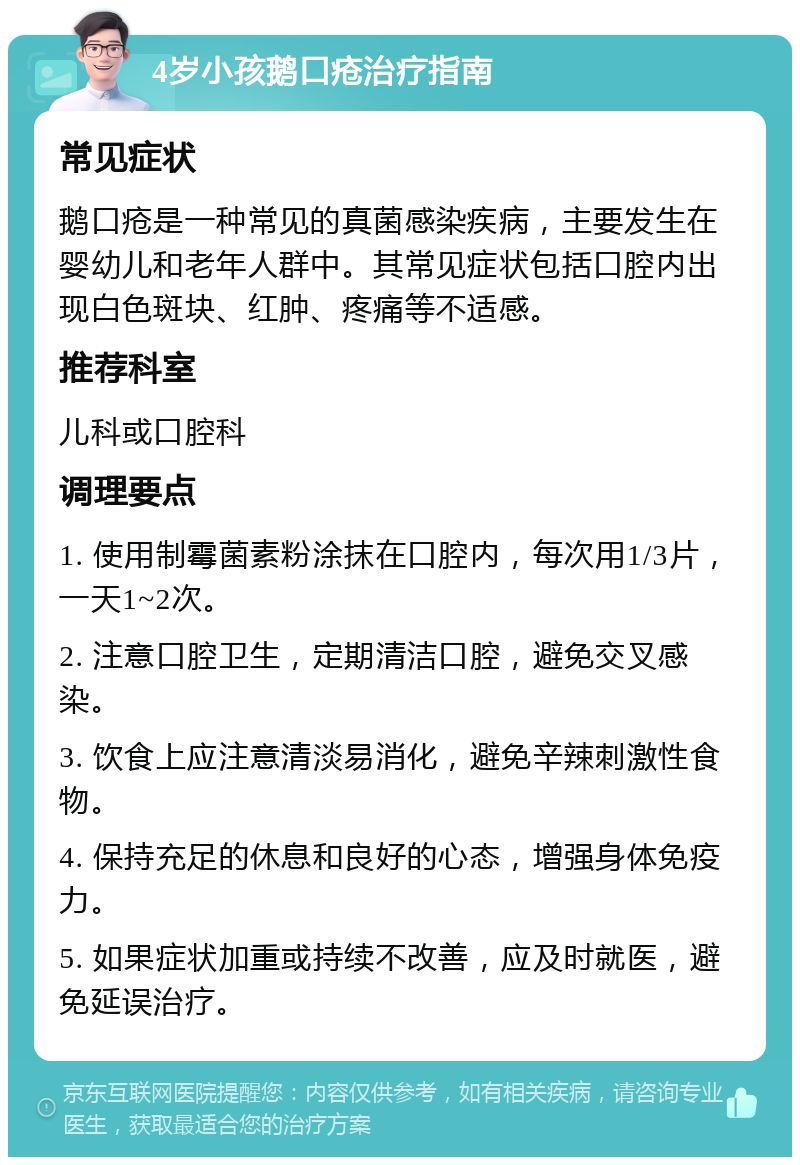 4岁小孩鹅口疮治疗指南 常见症状 鹅口疮是一种常见的真菌感染疾病，主要发生在婴幼儿和老年人群中。其常见症状包括口腔内出现白色斑块、红肿、疼痛等不适感。 推荐科室 儿科或口腔科 调理要点 1. 使用制霉菌素粉涂抹在口腔内，每次用1/3片，一天1~2次。 2. 注意口腔卫生，定期清洁口腔，避免交叉感染。 3. 饮食上应注意清淡易消化，避免辛辣刺激性食物。 4. 保持充足的休息和良好的心态，增强身体免疫力。 5. 如果症状加重或持续不改善，应及时就医，避免延误治疗。