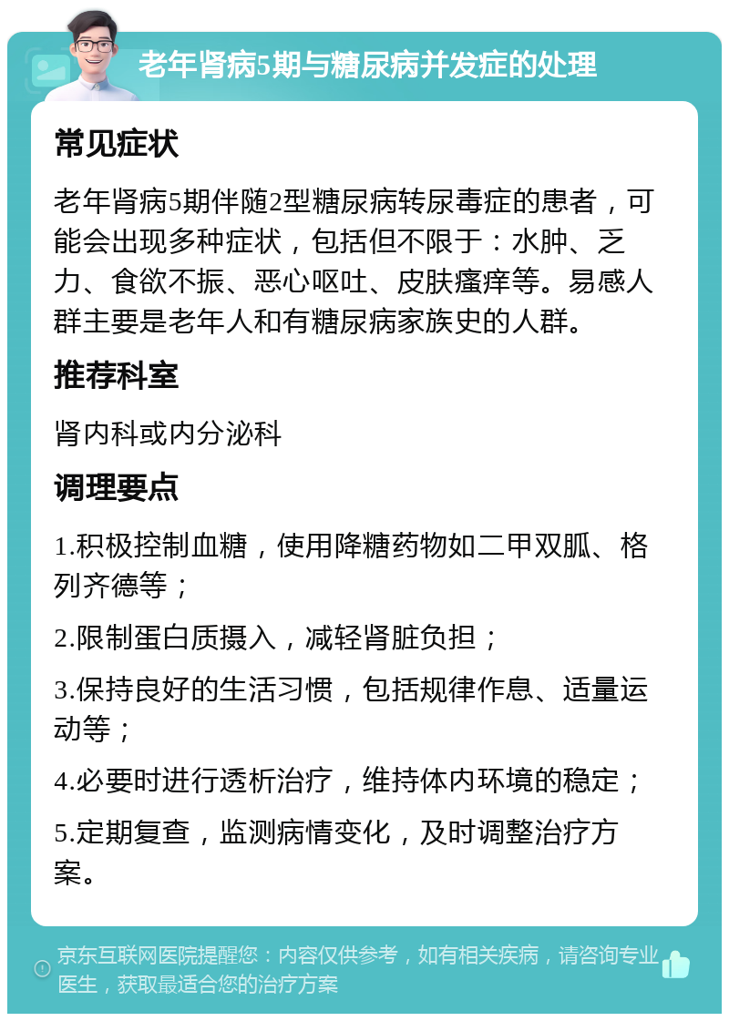 老年肾病5期与糖尿病并发症的处理 常见症状 老年肾病5期伴随2型糖尿病转尿毒症的患者，可能会出现多种症状，包括但不限于：水肿、乏力、食欲不振、恶心呕吐、皮肤瘙痒等。易感人群主要是老年人和有糖尿病家族史的人群。 推荐科室 肾内科或内分泌科 调理要点 1.积极控制血糖，使用降糖药物如二甲双胍、格列齐德等； 2.限制蛋白质摄入，减轻肾脏负担； 3.保持良好的生活习惯，包括规律作息、适量运动等； 4.必要时进行透析治疗，维持体内环境的稳定； 5.定期复查，监测病情变化，及时调整治疗方案。