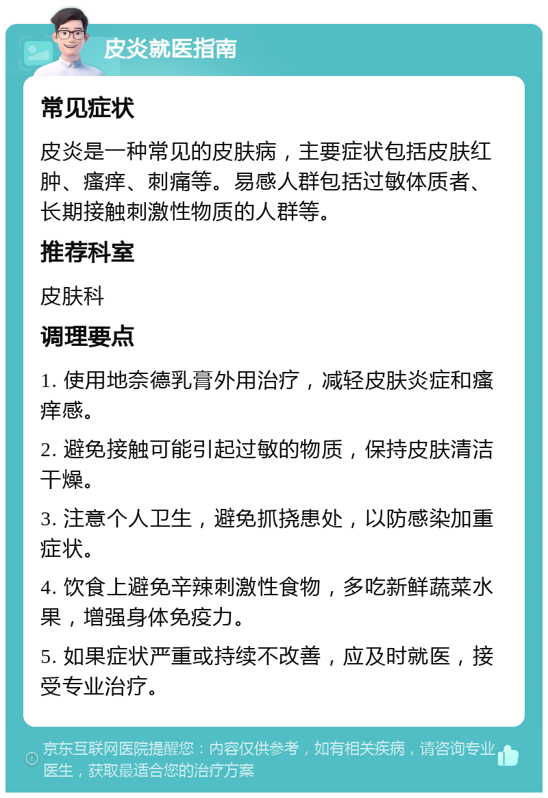 皮炎就医指南 常见症状 皮炎是一种常见的皮肤病，主要症状包括皮肤红肿、瘙痒、刺痛等。易感人群包括过敏体质者、长期接触刺激性物质的人群等。 推荐科室 皮肤科 调理要点 1. 使用地奈德乳膏外用治疗，减轻皮肤炎症和瘙痒感。 2. 避免接触可能引起过敏的物质，保持皮肤清洁干燥。 3. 注意个人卫生，避免抓挠患处，以防感染加重症状。 4. 饮食上避免辛辣刺激性食物，多吃新鲜蔬菜水果，增强身体免疫力。 5. 如果症状严重或持续不改善，应及时就医，接受专业治疗。