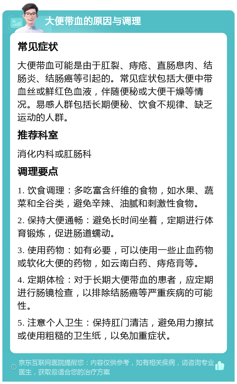 大便带血的原因与调理 常见症状 大便带血可能是由于肛裂、痔疮、直肠息肉、结肠炎、结肠癌等引起的。常见症状包括大便中带血丝或鲜红色血液，伴随便秘或大便干燥等情况。易感人群包括长期便秘、饮食不规律、缺乏运动的人群。 推荐科室 消化内科或肛肠科 调理要点 1. 饮食调理：多吃富含纤维的食物，如水果、蔬菜和全谷类，避免辛辣、油腻和刺激性食物。 2. 保持大便通畅：避免长时间坐着，定期进行体育锻炼，促进肠道蠕动。 3. 使用药物：如有必要，可以使用一些止血药物或软化大便的药物，如云南白药、痔疮膏等。 4. 定期体检：对于长期大便带血的患者，应定期进行肠镜检查，以排除结肠癌等严重疾病的可能性。 5. 注意个人卫生：保持肛门清洁，避免用力擦拭或使用粗糙的卫生纸，以免加重症状。