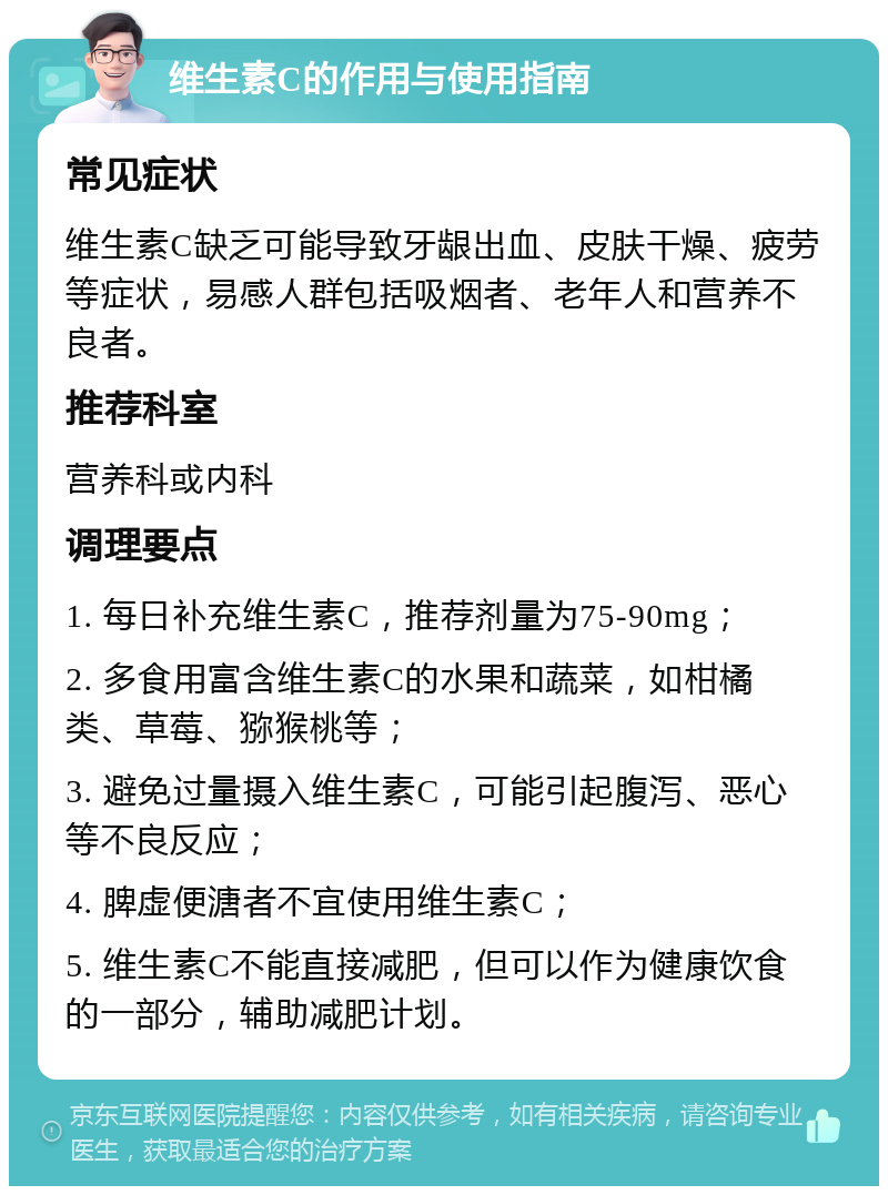 维生素C的作用与使用指南 常见症状 维生素C缺乏可能导致牙龈出血、皮肤干燥、疲劳等症状，易感人群包括吸烟者、老年人和营养不良者。 推荐科室 营养科或内科 调理要点 1. 每日补充维生素C，推荐剂量为75-90mg； 2. 多食用富含维生素C的水果和蔬菜，如柑橘类、草莓、猕猴桃等； 3. 避免过量摄入维生素C，可能引起腹泻、恶心等不良反应； 4. 脾虚便溏者不宜使用维生素C； 5. 维生素C不能直接减肥，但可以作为健康饮食的一部分，辅助减肥计划。