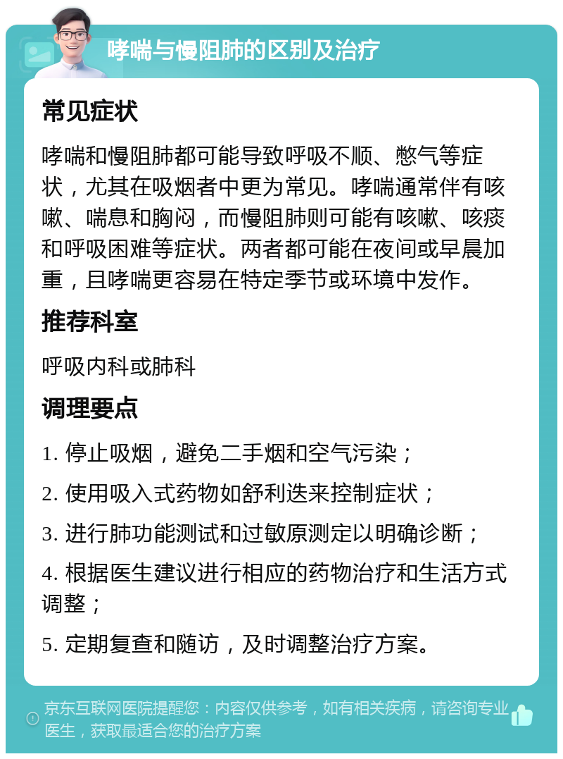 哮喘与慢阻肺的区别及治疗 常见症状 哮喘和慢阻肺都可能导致呼吸不顺、憋气等症状，尤其在吸烟者中更为常见。哮喘通常伴有咳嗽、喘息和胸闷，而慢阻肺则可能有咳嗽、咳痰和呼吸困难等症状。两者都可能在夜间或早晨加重，且哮喘更容易在特定季节或环境中发作。 推荐科室 呼吸内科或肺科 调理要点 1. 停止吸烟，避免二手烟和空气污染； 2. 使用吸入式药物如舒利迭来控制症状； 3. 进行肺功能测试和过敏原测定以明确诊断； 4. 根据医生建议进行相应的药物治疗和生活方式调整； 5. 定期复查和随访，及时调整治疗方案。