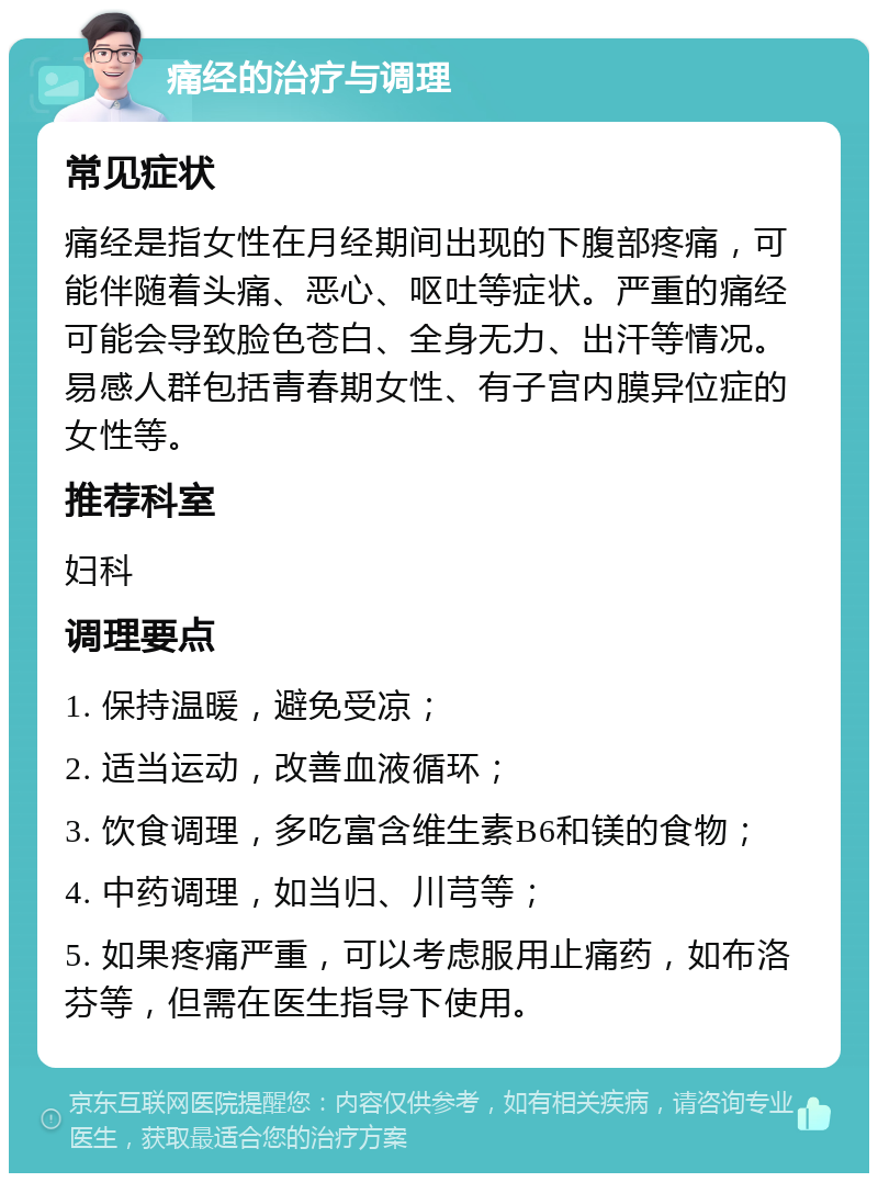 痛经的治疗与调理 常见症状 痛经是指女性在月经期间出现的下腹部疼痛，可能伴随着头痛、恶心、呕吐等症状。严重的痛经可能会导致脸色苍白、全身无力、出汗等情况。易感人群包括青春期女性、有子宫内膜异位症的女性等。 推荐科室 妇科 调理要点 1. 保持温暖，避免受凉； 2. 适当运动，改善血液循环； 3. 饮食调理，多吃富含维生素B6和镁的食物； 4. 中药调理，如当归、川芎等； 5. 如果疼痛严重，可以考虑服用止痛药，如布洛芬等，但需在医生指导下使用。