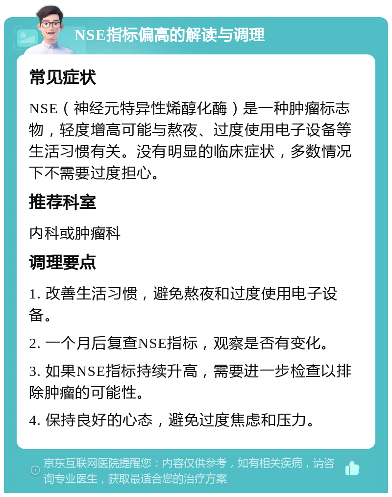 NSE指标偏高的解读与调理 常见症状 NSE（神经元特异性烯醇化酶）是一种肿瘤标志物，轻度增高可能与熬夜、过度使用电子设备等生活习惯有关。没有明显的临床症状，多数情况下不需要过度担心。 推荐科室 内科或肿瘤科 调理要点 1. 改善生活习惯，避免熬夜和过度使用电子设备。 2. 一个月后复查NSE指标，观察是否有变化。 3. 如果NSE指标持续升高，需要进一步检查以排除肿瘤的可能性。 4. 保持良好的心态，避免过度焦虑和压力。