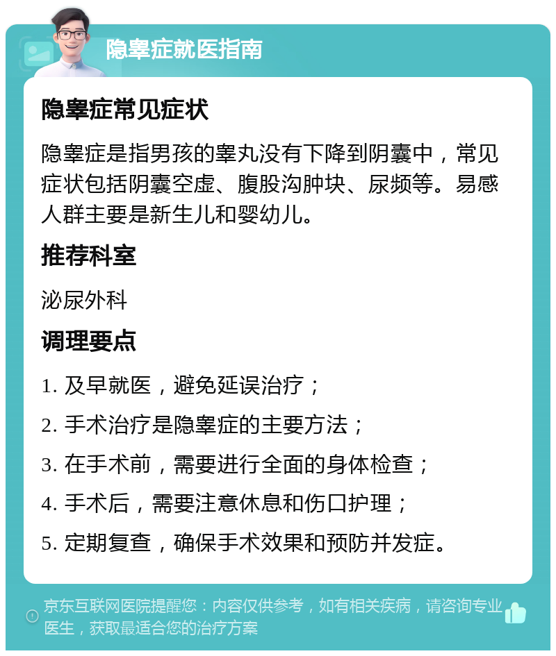 隐睾症就医指南 隐睾症常见症状 隐睾症是指男孩的睾丸没有下降到阴囊中，常见症状包括阴囊空虚、腹股沟肿块、尿频等。易感人群主要是新生儿和婴幼儿。 推荐科室 泌尿外科 调理要点 1. 及早就医，避免延误治疗； 2. 手术治疗是隐睾症的主要方法； 3. 在手术前，需要进行全面的身体检查； 4. 手术后，需要注意休息和伤口护理； 5. 定期复查，确保手术效果和预防并发症。