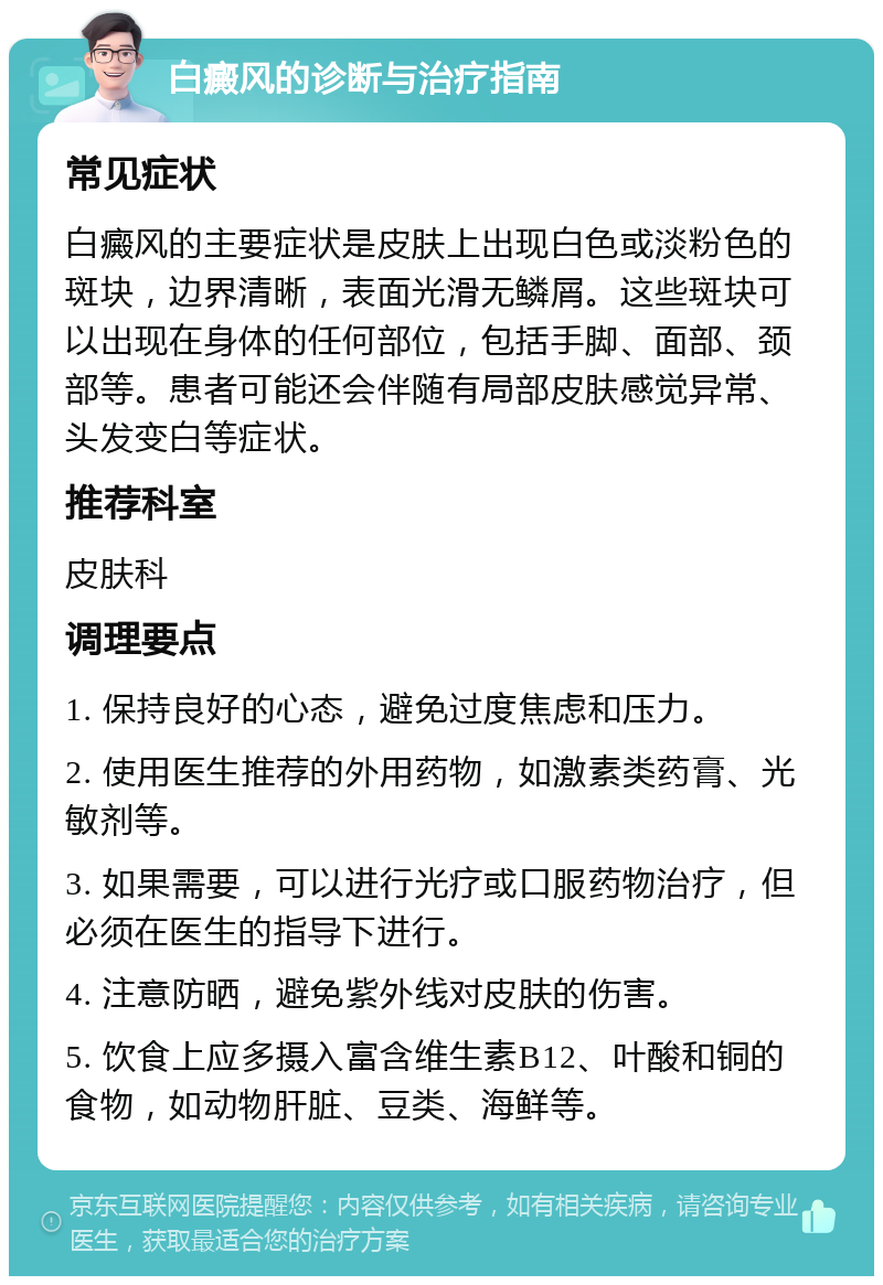 白癜风的诊断与治疗指南 常见症状 白癜风的主要症状是皮肤上出现白色或淡粉色的斑块，边界清晰，表面光滑无鳞屑。这些斑块可以出现在身体的任何部位，包括手脚、面部、颈部等。患者可能还会伴随有局部皮肤感觉异常、头发变白等症状。 推荐科室 皮肤科 调理要点 1. 保持良好的心态，避免过度焦虑和压力。 2. 使用医生推荐的外用药物，如激素类药膏、光敏剂等。 3. 如果需要，可以进行光疗或口服药物治疗，但必须在医生的指导下进行。 4. 注意防晒，避免紫外线对皮肤的伤害。 5. 饮食上应多摄入富含维生素B12、叶酸和铜的食物，如动物肝脏、豆类、海鲜等。