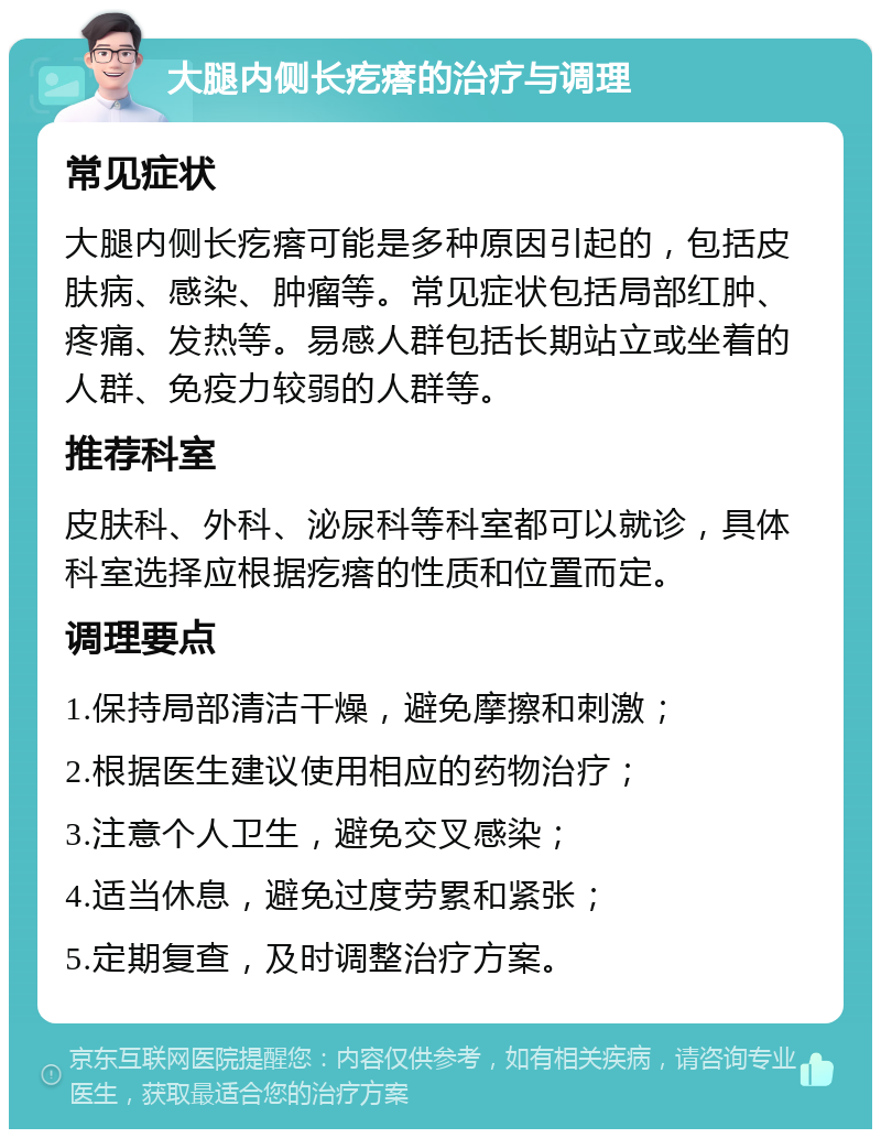 大腿内侧长疙瘩的治疗与调理 常见症状 大腿内侧长疙瘩可能是多种原因引起的，包括皮肤病、感染、肿瘤等。常见症状包括局部红肿、疼痛、发热等。易感人群包括长期站立或坐着的人群、免疫力较弱的人群等。 推荐科室 皮肤科、外科、泌尿科等科室都可以就诊，具体科室选择应根据疙瘩的性质和位置而定。 调理要点 1.保持局部清洁干燥，避免摩擦和刺激； 2.根据医生建议使用相应的药物治疗； 3.注意个人卫生，避免交叉感染； 4.适当休息，避免过度劳累和紧张； 5.定期复查，及时调整治疗方案。