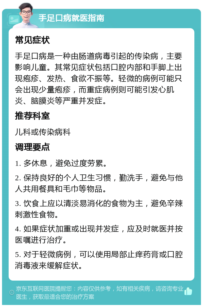 手足口病就医指南 常见症状 手足口病是一种由肠道病毒引起的传染病，主要影响儿童。其常见症状包括口腔内部和手脚上出现疱疹、发热、食欲不振等。轻微的病例可能只会出现少量疱疹，而重症病例则可能引发心肌炎、脑膜炎等严重并发症。 推荐科室 儿科或传染病科 调理要点 1. 多休息，避免过度劳累。 2. 保持良好的个人卫生习惯，勤洗手，避免与他人共用餐具和毛巾等物品。 3. 饮食上应以清淡易消化的食物为主，避免辛辣刺激性食物。 4. 如果症状加重或出现并发症，应及时就医并按医嘱进行治疗。 5. 对于轻微病例，可以使用局部止痒药膏或口腔消毒液来缓解症状。