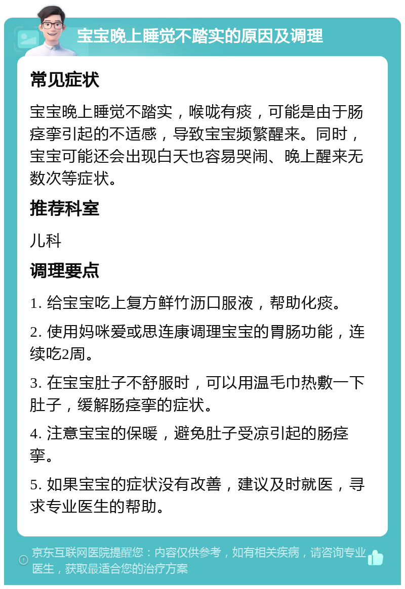 宝宝晚上睡觉不踏实的原因及调理 常见症状 宝宝晚上睡觉不踏实，喉咙有痰，可能是由于肠痉挛引起的不适感，导致宝宝频繁醒来。同时，宝宝可能还会出现白天也容易哭闹、晚上醒来无数次等症状。 推荐科室 儿科 调理要点 1. 给宝宝吃上复方鲜竹沥口服液，帮助化痰。 2. 使用妈咪爱或思连康调理宝宝的胃肠功能，连续吃2周。 3. 在宝宝肚子不舒服时，可以用温毛巾热敷一下肚子，缓解肠痉挛的症状。 4. 注意宝宝的保暖，避免肚子受凉引起的肠痉挛。 5. 如果宝宝的症状没有改善，建议及时就医，寻求专业医生的帮助。