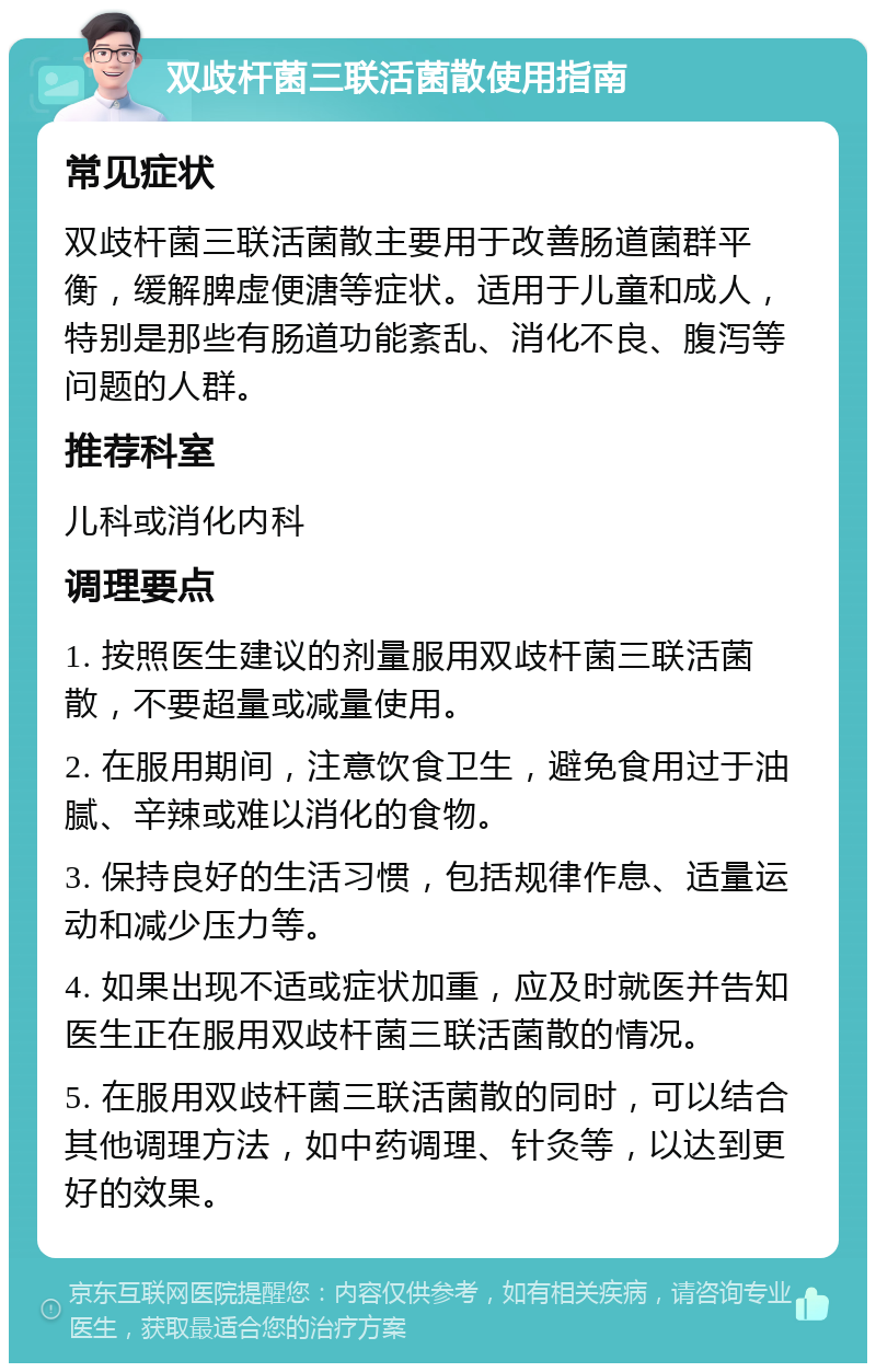 双歧杆菌三联活菌散使用指南 常见症状 双歧杆菌三联活菌散主要用于改善肠道菌群平衡，缓解脾虚便溏等症状。适用于儿童和成人，特别是那些有肠道功能紊乱、消化不良、腹泻等问题的人群。 推荐科室 儿科或消化内科 调理要点 1. 按照医生建议的剂量服用双歧杆菌三联活菌散，不要超量或减量使用。 2. 在服用期间，注意饮食卫生，避免食用过于油腻、辛辣或难以消化的食物。 3. 保持良好的生活习惯，包括规律作息、适量运动和减少压力等。 4. 如果出现不适或症状加重，应及时就医并告知医生正在服用双歧杆菌三联活菌散的情况。 5. 在服用双歧杆菌三联活菌散的同时，可以结合其他调理方法，如中药调理、针灸等，以达到更好的效果。